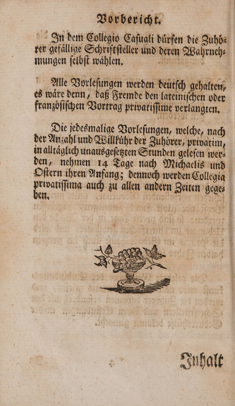 Jn dem Collegio Caſuali dürfen die Zuhö⸗ rer gefällige Schriftſteller und deren Wahrneh⸗ mungen ſelbſt wahlen. Alle Vorleſungen werden deütſch gehalten, es waͤre denn, daß Fremde den lateiniſchen oder franzoͤſiſchen Vortrag privatiſſime verlangten. . Die jedesmalige Vorleſungen, welche, nach der Anzahl und Willführ der Zuhörer, privatim . in alltaͤglich unausgeſetzten Stunden gelefen wer⸗ Oſtern ihren Anfang; dennoch werden Collegia den eiſſmn auch zu allen andern Zeiten gege⸗ ben. F ee een SD