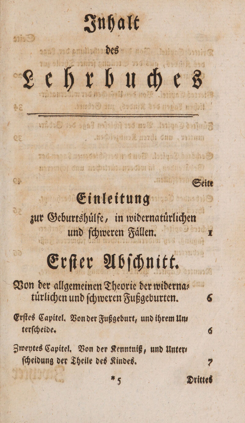 „ Seite Einleitung f zur Geburrshüe, in Sl ” und ſchweren Fallen. N erſter Abſchnitt, Von der allgemeinen Theorie der widern ⸗ tuͤrlichen und ſchweren Fußgeburten. 6 Erſtes Capitel. Von der Fußgeburt, und ihrem Un⸗ terſcheide. 6 Zweytes Capitel. Von der Kenntniß, und Unter ſcheidung der Theile des Kindes. 7 1 | Drittes