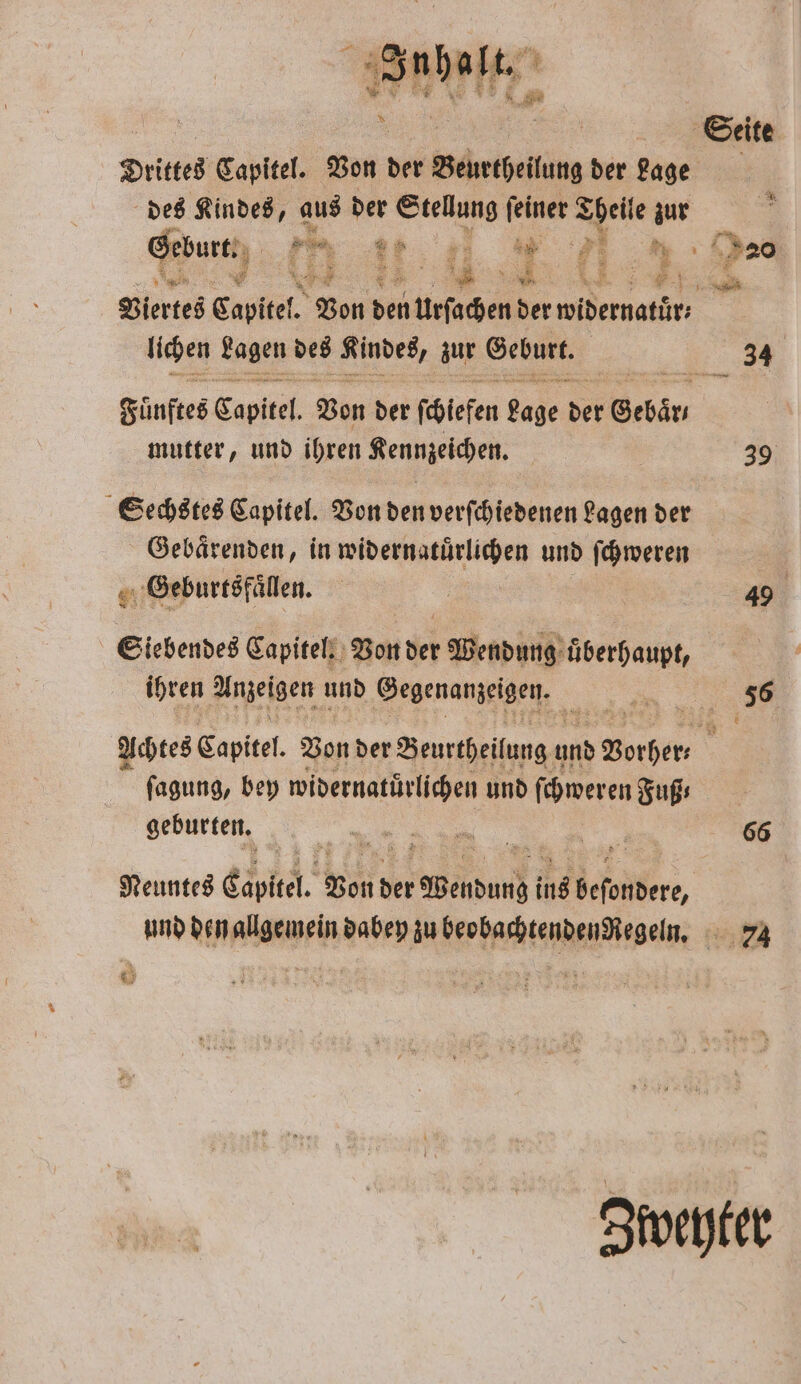 el, * ] Drittes Captitel. Von der Behetbeilung der Lage des Kindes, aus der Stellung feiner Theile zur Geburt. 7 E weh 5 MM ; € Viertes Capitel. Von 580 u urſachen der erat lichen Lagen des 3 zur Geburt, Fünftes Cabpltel Von der ſchlefen 2086 der Gebär⸗ mutter, und ihren Kennzeichen. Sechstes Capitel. Von den verſchiedenen Lagen der Gebaͤrenden, in widernatuͤrlichen und ſchweren 9.5 Geburtsfaͤllen. Siebendes Capitel. Von der Wendung überhaupt, ihren Anzeigen und Gegenanzeigen. 8 Seite 34 39 49 fagung, bey widernatürlichen und ſchweren Fuß; geburten. Neuntes Capt. Von der en ing 1 66 74