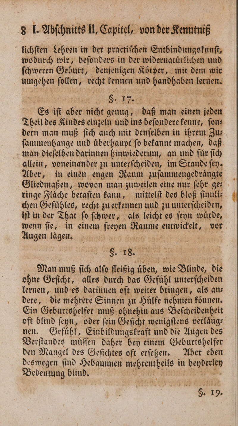 lichſten Lehren in der practiſchen Entbindungskunſt, wodurch wir, beſonders in der widernatuͤrlichen und ſchweren Geburt, denjenigen Koͤrper, mit dem wir umgehen joker; en kennen u en lernen. 8. 17. 1 = Es iſt cher nicht genug, daß man einen n ichen Theil des Kindes einzeln und ins beſondere kenne, ſon⸗ dern man muß ſich auch mit denſelben in ihrem Zu⸗ ſammenhange und uͤberhaupt ſo bekannt machen, daß man dieſelben darinnen hinwiederum, an und fuͤr ſich allein, voneinander zu unterſcheiden, im Stande ſey. Aber, in einen engen Raum zuſammengedraͤngte Gliedmaßen, wovon man zuweilen eine nur ſehr ge⸗ ringe Flaͤche betaſten kann, mittelſt des bloß ſinnli⸗ chen Gefuͤhles, recht zu erkennen und zu unterſcheiden, iſt in der That ſo ſchwer, als leicht es ſeyn wuͤrde, wenn ſie, in einem ene Raume ae vor Aus gen lügen; . | | §. 88 den muß ſi ch alſo fleißig Jan“ wie Blinde, die ohne Geſicht, alles durch das Gefühl unterſcheiden lernen, und es darinnen oft weiter bringen, als an⸗ dere, die mehrere Sinnen zu Huͤlfe nehmen koͤnnen. Ein Geburtshelfer muß ohnehin aus Beſcheidenheit oft blind ſeyn, oder ſein Geſicht wenigſtens verlaͤug⸗ nen. Gefühl, Einbildungskraft und die Augen des Verſtandes muͤſſen daher bey einem Geburtshelfer den Mangel des Geſichtes oft erſetzen. Aber eben deswegen ſind Hebammen e in 1 ig Bedeutung blind. 8 vr 19.