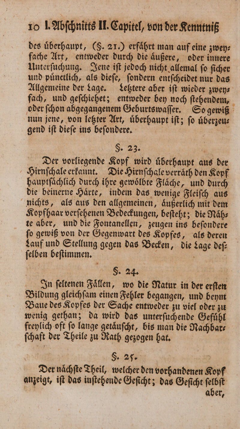 des überhaupt, (S. 21.) erfährt man auf eine zwey⸗ fache Art, entweder durch die aͤußere, oder innere Unterſuchung. Jene iſt jedoch nicht allemal ſo ſicher und pünctlich, als dieſe, ſondern entſcheidet nur das Allgemeine der Lage. Letztere aber iſt wieder zwey⸗ fach, und geſchiehet; entweder bey noch ſtehendem, 5 oder ſchon abgegangenem Geburtswaſſer. So gewiß nun jene, von letzter Art, uͤberhaupt iſt; ſo uͤberzeu⸗ gend iſt dieſe ins beſondere. | 3 . 9. 1 Der vorliegende Kopf wird uͤberhaupt aus der Hirnſchale erkannt. Die Hirnſchale verraͤth den Kopf bauptfächlich durch ihre gewoͤlbte Fläche, und durch die beinerne Haͤrte, indem das wenige Fleiſch aus nichts, als aus den allgemeinen, aͤußerlich mit dem Kopfhaar verſehenen Bedeckungen, beſteht; die Naͤh⸗ te aber, und die Fontanellen, zeugen ins beſondere ſo gewiß von der Gegenwart des Kopfes, als deren Lauf und Stellung gegen das Becken, die Lage deſ⸗ ſelben beſtimmen. ; | | | §. 24. In ſeltenen Fallen, wo die Natur in der erſten Bildung gleichſam einen Fehler begangen, und beym Baue des Kopfes der Sache entweder zu viel oder zu wenig gethan; da wird das unterſuchende Gefuͤhl freylich oft ſo lange getaͤuſcht, bis man die Nachbar⸗ ſchaft der Theile zu Rath gezogen hat. | Der nächfte Theil, welcher den vorhandenen Kopf anzeigt, iſt das inſtehende Geſicht; das Geſicht ſelbſt l aber,