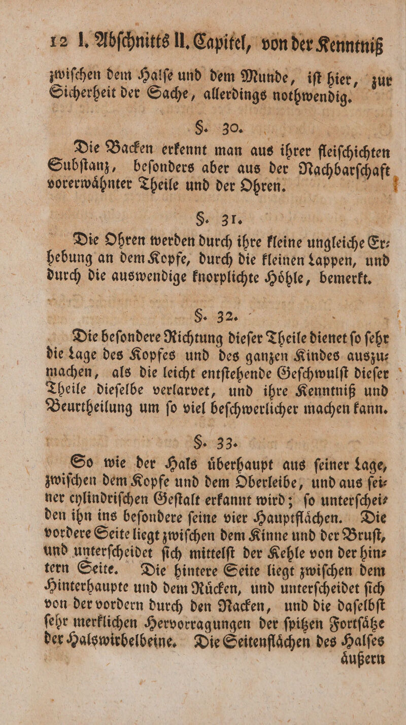 Sicherheit der Sache, allerdings nothwendig. §. 30. ö BE Die Backen erkennt man aus ihrer fleifchichten vorerwaͤhnter Theile und der Ohren. . ee ee e Die Ohren werden durch ihre kleine ungleiche Er⸗ hebung an dem Kopfe, durch die kleinen Lappen, und durch die auswendige knorplichte Höhle, bemerkt. 5 32 N REN 3 die Lage des Kopfes und des ganzen Kindes auszu⸗ Beurtheilung um fo viel beſchwerlicher machen kann. ER 5 33. | So wie der Hals überhaupt aus feiner Lage, zwiſchen dem Kopfe und dem Oberleibe, und aus ſei⸗ ner eylindriſchen Geſtalt erkannt wird; ſo unterſchei⸗ den ihn ins beſondere feine vier Hauptflaͤchen. Die vordere Seite liegt zwiſchen dem Kinne und der Bruſt, und unterſcheidet ſich mittelſt der Kehle von der hin⸗ tern Seite. Die hintere Seite liegt zwiſchen dem Hinterhaupte und dem Ruͤcken, und unterſcheidet fich von der vordern durch den Nacken, und die daſelbſt ſehr merklichen Hervorragungen der ſpitzen Fortſaͤtze der Halswirbelbeine. Die Seitenflaͤchen des 1 | ußern —