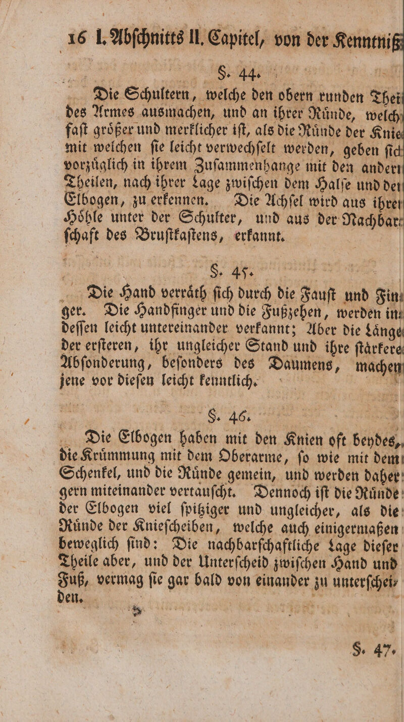 Die Schultern, welche den obern runden Thei des Armes ausmachen, und an ihrer Ruͤnde, welch faſt größer und merklicher iſt, als die Ruͤnde der Ani mit welchen ſie leicht verwechſelt werden, geben ſi vorzüglich in ihrem Zuſammenhange mit den anderı Theilen, nach ihrer Lage zwiſchen dem Halſe und de Elbogen, zu erkennen. Die Achſel wird aus ihre Höhle unter der Schulter, und aus der Nachbar ſchaft des Bruſtkaſtens, erkannt. g „„ ET | Die Hand verraͤth ſich durch die Fauſt und Fin ger. Die Handfinger und die Fußzehen, werden ih deſſen leicht untereinander verkannt; Aber die Länge der erſteren, ihr ungleicher Stand und ihre ftärfere Abſonderung, beſonders des Daumens, machen jene vor dieſen leicht kenntlich. SEN 80 | 6 8 Die Elbogen haben mit den Knien oft beydes, die Kruͤmmung mit dem Oberarme, ſo wie mit dem Schenkel, und die Ruͤnde gemein, und werden daher gern miteinander vertauſcht. Dennoch iſt die Ruͤnde der Elbogen viel ſpitziger und ungleicher, als die Ruͤnde der Knieſcheiben, welche auch einigermaßen beweglich ſind: Die nachbarſchaftliche Lage dieſer Theile aber, und der Unterſcheid zwiſchen Hand und Fuß, vermag ſie gar bald von einander zu unterſchei⸗ den. a | 8 ; * * F. 47.