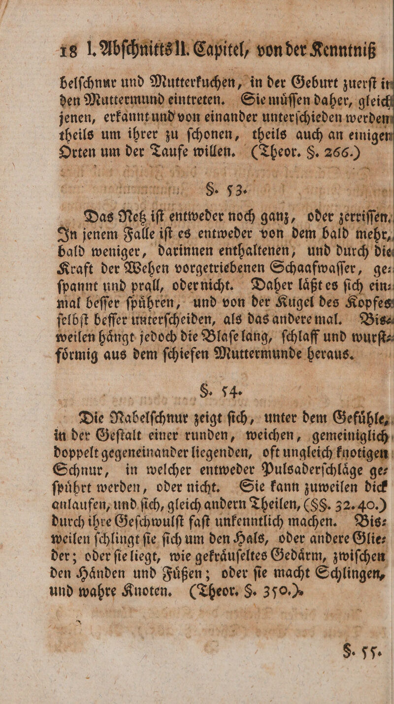 belſchnur und Mutterkuchen, in der Geburt zuerſt i den Muttermund eintreten. Sie muͤſſen daher, glei jenen, erkannt und von einander unterſchieden werden theils um ihrer zu ſchonen, theils auch an einiger Suuen um Re 1 8 0 willen. | 1 „ ar 3 ’ ae 8 53. e n Das dich 16 Elle noch ganz, oder c 91 jenem Falle iſt es entweder von dem bald mehr, bald weniger, darinnen enthaltenen, und durch die Kraft der Wehen vorgetriebenen Schaafwaſſer, ge⸗ ſpannt und prall, oder nicht. Daher laͤßt es fi ich ein mal beſſer fpühren, und von der Kugel des Kopfes ſelbf t beffer unterſcheiden, als das andere mal. Bis⸗ weilen haͤngt jedoch die Blaſe lang, ſchlaff und wur foͤrmig aus dem ſchiefen Muttermunde e El 8. 54 Die Rabelſchnur zeigt fi ſich, unter dem Gefühle; in der Geſtalt einer runden, weichen, nene doppelt gegeneinander liegenden, oft ungleich knoti, Schnur, in welcher entweder Pulsaderſchlaͤge 74 ſpuͤhrt werden, oder nicht. Sie kann zuweilen dick anlaufen, und ſich, gleich andern Theilen, (SS. 32. 40.) durch ihre Geſchwulſt faſt unkenntlich machen. Bis⸗ weilen ſchlingt ſie ſich um den Hals, oder andere Glie⸗ der; oder ſie liegt, wie gekraͤuſeltes Gedaͤrm, zwiſchen den Händen und Füßen; oder fie macht Schlingen, und wahre Knoten. (Theor. §. 350.) §. §§.