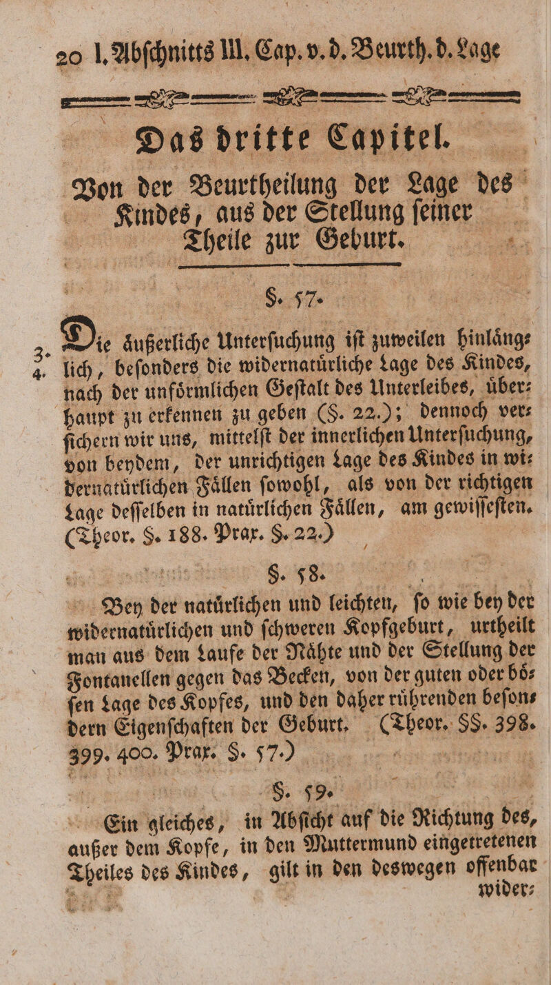 Deos dritte eapttel Von der Beurtheilung der Lage des Kindes, aus der Stellung feiner _ Theile zur Geburt. „ 3. Di äußerliche Unterſuchung iſt zuweilen hinlaͤng⸗ 4. lich, beſonders die widernatuͤrliche Lage des Kindes, nach der unfoͤrmlichen Geſtalt des Unterleibes, über: haupt zu erkennen zu geben (S. 22. dennoch vers ſichern wir uns, mittelſt der innerlichen Unterſuchung, von beydem, der unrichtigen Lage des Kindes in wi⸗ dernatuͤrlichen Fällen ſowohl, als von der richtigen Lage deſſelben in natürlichen Fällen, am gewiſſeſten. (Theor. S. 188. Prax. $. 22.0 | ai | „„ Ben der naturlichen und leichten, fo wie bey der widernatuͤrlichen und ſchweren Kopfgeburt, urtheilt man aus dem Laufe der Nähte und der Stellung der Fontanellen gegen das Becken, von der guten oder boͤ⸗ ſen Lage des Kopfes, und den daher ruͤhrenden beſon⸗ dern Eigenſchaften der Geburt. (Theor. SS. 398. 399. 400. Prar. S. 57.) . e ee n Ein gleiches, in Abſicht auf die Richtung des, außer dem Kopfe, in den Muttermund eingetretenen Theiles des Kindes, gilt in den deswegen er 8 wider⸗