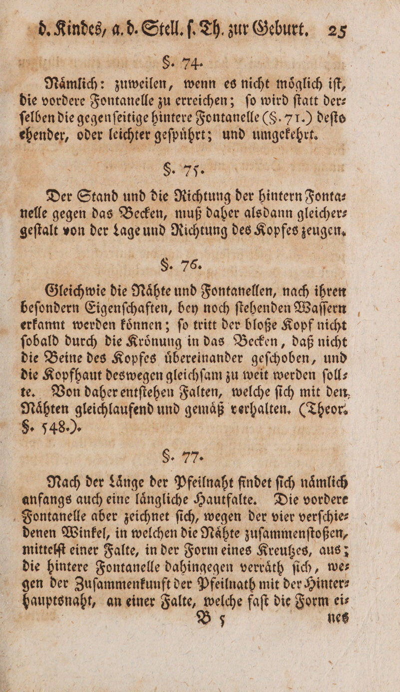 4 | 8. 74. z Nämlich: zuweilen, wenn es nicht moͤglich iſt, die vordere Fontanelle zu erreichen; ſo wird ſtatt der— ſelben die gegenfeitige hintere Fontanelle (§. 71.) deſte sh oder aher geſpuhrtz und umgekehrt. §. 75. Der Stand und die Richtung der hintern Fonta⸗ nelle gegen das Becken, muß daher alsdann gleicher— Be von der Lage und Nicheung des Kopfes ac, $. 76. Gleichwie die Nähte und Fontanellen, nach Be beſondern Eigenſchaften, bey noch ſtehenden Waſſern erkannt werden koͤnnen; fo tritt der bloße Kopf nicht ſobald durch die Kroͤnung in das Becken, daß nicht die Beine des Kopfes uͤbereinander geſchoben, und die Kopfhaut deswegen gleichſam zu weit werden ſoll— te. Von daher entſtehen Falten, welche ſich mit den, ö und gemaͤß verhalten. (Theor⸗ 8. 548. . $. 77. Nach der Länge der Pfeilnaht findet ſich nämlich anfangs auch eine laͤngliche Hautfalte. Die vordere Fontanelle aber zeichnet ſich, wegen der vier verſchie⸗ denen Winkel, in welchen die Naͤhte zuſammenſtoßen, mittelſt einer Falte, in der Form eines Kreutzes, aus; die hintere Fontanelle dahingegen verraͤth ſich, wer gen der Zuſammenkunft der Pfeilnath mit der Hinter⸗ bauptsnaht, an einer Falte, welche faſt die Form ei⸗ B 5 netz