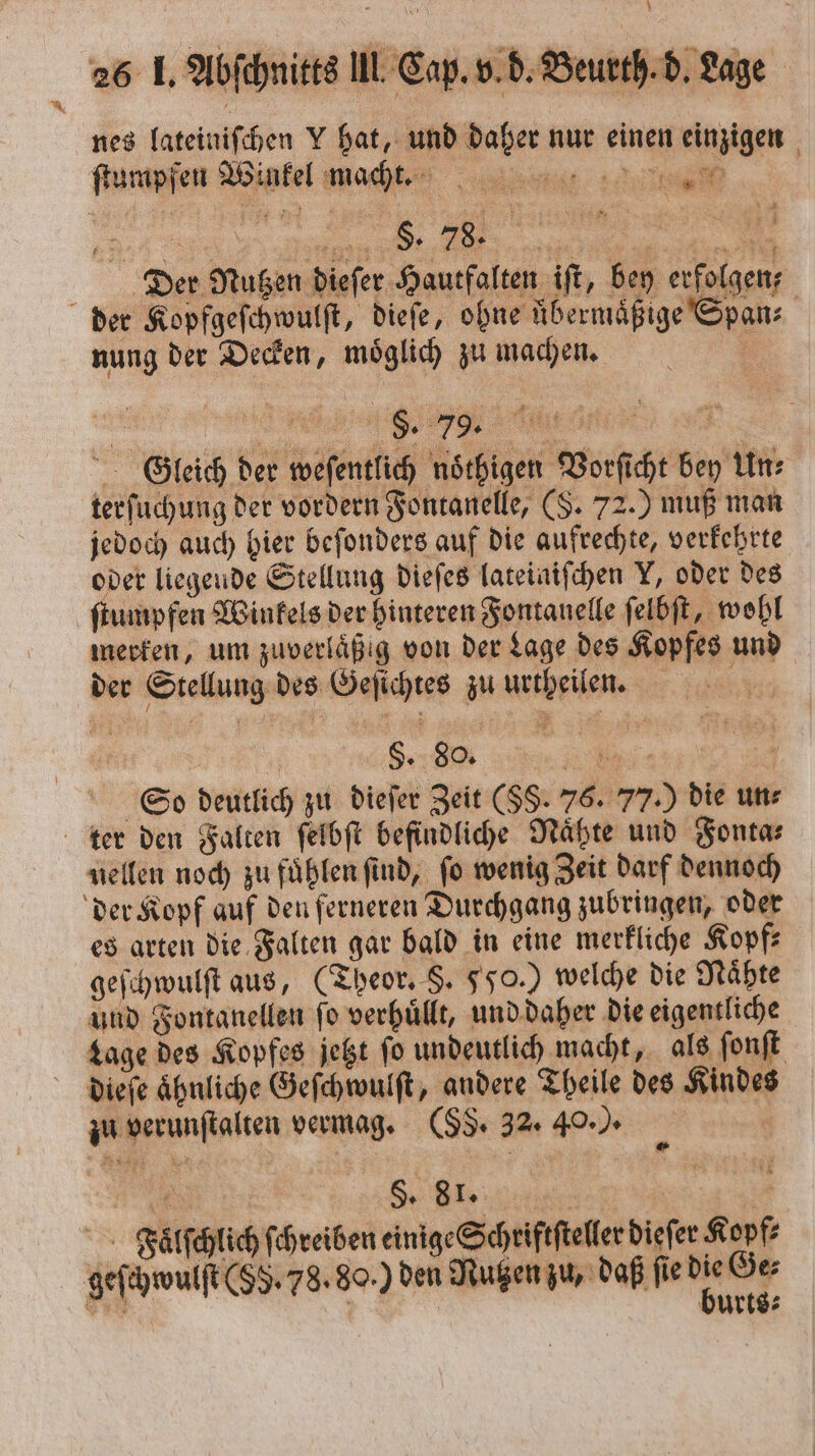 nes lateiniſchen V hat, und daher nur einen einzigen * 1 Der Nugen dieſer Hautfalten iſt, bey erfolgen, nung der Decken, moͤglich zu machen. e e Gleich der weſentlich noͤthigen Vorſicht bey Un: terſuchung der vordern Fontanelle, (S. 72.) muß man jedoch auch hier beſonders auf die aufrechte, verkehrte oder liegende Stellung dieſes lateiniſchen Y, oder des ſtumpfen Winkels der hinteren Fontanelle ſelbſt, wohl merken, um zuverläßig von der Lage des Kopfes und der Stellung des Geſichtes zu urtheilen. 8. 80. t So deutlich zu dieſer Zeit (SS. 76. 77.) die un⸗ nellen noch zu fuͤhlen ſind, ſo wenig Zeit darf dennoch es arten die Falten gar bald in eine merkliche Kopf⸗ geſchwulſt aus, (Theor. §. 550.) welche die Naͤhte und Fontanellen ſo verhuͤllt, und daher die eigentliche Lage des Kopfes jetzt ſo undeutlich macht, als ſonſt zu verunſtalten vermag. (55. 32. 40. ). 5 4 Sy 81. a 5 Falſchlich ſchreiben einige Schriftſteller dieſer Kopf: geſchwulſt (55. 78.80.) den Nutzen zu, daß fedi öe bi Ä bürts⸗