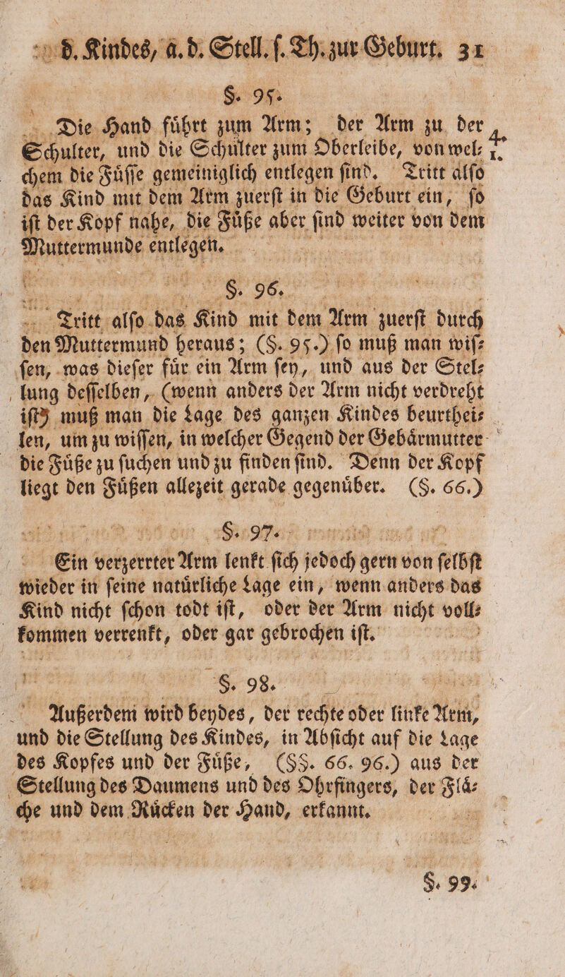 $. 95. | | Die Hand führt zum Arm; der Arm zu der 8 und die Schulter zum Dberleibe, vonmel; 2. chem die Fuͤſſe e gemeiniglich entlegen find. Tritt alſo das Kind mit dem Arm zuerſt in die Geburt ein, ſo der Kopf nahe, die Fuͤße aber fü ind weiter von dem e e RL | Tritt alfo. das Kind mit dem Arm zuerſt durch den Muttermund heraus; (§. 95. J fo muß man wiſ⸗ ſen, was dieſer fuͤr ein Arm fen, und aus der Stel; lung deſſelben, (wenn anders der Arm nicht verdreht iſt) muß man die Lage des ganzen Kindes beurthei⸗ len, um zu wiſſen, i in welcher Gegend der Gebaͤrmutter die Fuͤße zu ſuchen und zu finden ſind. Denn der Kopf liegt den Fuͤßen e gerade gegenüber. (S. . : Ein betzerrter Am kehrt fr jedoch gern von 15 wieder in ſeine natuͤrliche Lage ein, wenn anders das Kind nicht ſchon todt iſt, oder der Arm nicht &gt; | / kommen verrenkt, oder gar gebrochen iſt. an FREE ee, „% 5 Außerdem wird beydes, der rechte oder linke Arm, und die Stellung des Kindes, in Abſicht auf die Lage des Kopfes und der Füße, (SS. 66. 96.) aus der Stellung des Daumens und des Ohrfingers, der ei hu und dem Rüden der Hand, erkannt. ‚u