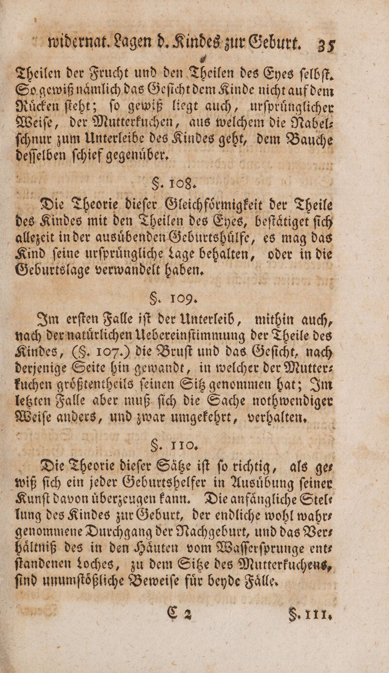 Theilen der Frucht und den? Theilen des Eyes ſelbſt. So gewiß naͤmlich das Geſicht dem Kinde nicht auf dem Ruͤcken ſteht; fo gewiß lie; gt auch, urfprünglicher Weiſe, der Mutterkuchen, aus welchem die Nabel: ſchnur zum Unterleibe des Kindes he dem PM EN fie gegenüber, | | F. 108. a Die Theorie dieſer Gleichförmigkeit der Theile des Kindes mit den Theilen des Eyes, beftätiget ſich allezeit in der ausuͤbenden Geburtshuͤlfe, es mag das Kind ſeine urſpruͤngliche Lage e oder in die Cebunsige verwandelt haben. | S 109. Im erſten Falle iſt der Unterleib, mithin auch, nach der naturlichen e der Theile des Kindes, (S. 107.) die Bruſt und das Geſicht, nach derjenige Seite hin gewandt, in welcher der Mutter⸗ kuchen groͤßtentheils ſeinen Sitz genommen hat; Im letzten Falle aber muß ſich die Sache nothwendiger Wie andert, und zwar umgekehrt, an 4 S, 110. Die Theo dieſer Sätze iſt ſo richtig, als ges wie ſich ein jeder Geburtshelfer in Ausübung feiner Kunſt davon uͤberzeugen kann. Die anfängliche Stel. lung des Kindes zur Geburt, der endliche wohl wahr— genommene Durchgang der Nachgeburt, und das Vers haͤltniß des in den Haͤuten vom Waſſerſprunge ents ſtandenen Loches, zu dem Sitze des Mutterkuchens, find a Beweiſe für beyde Fälle, | C 2 8.111.