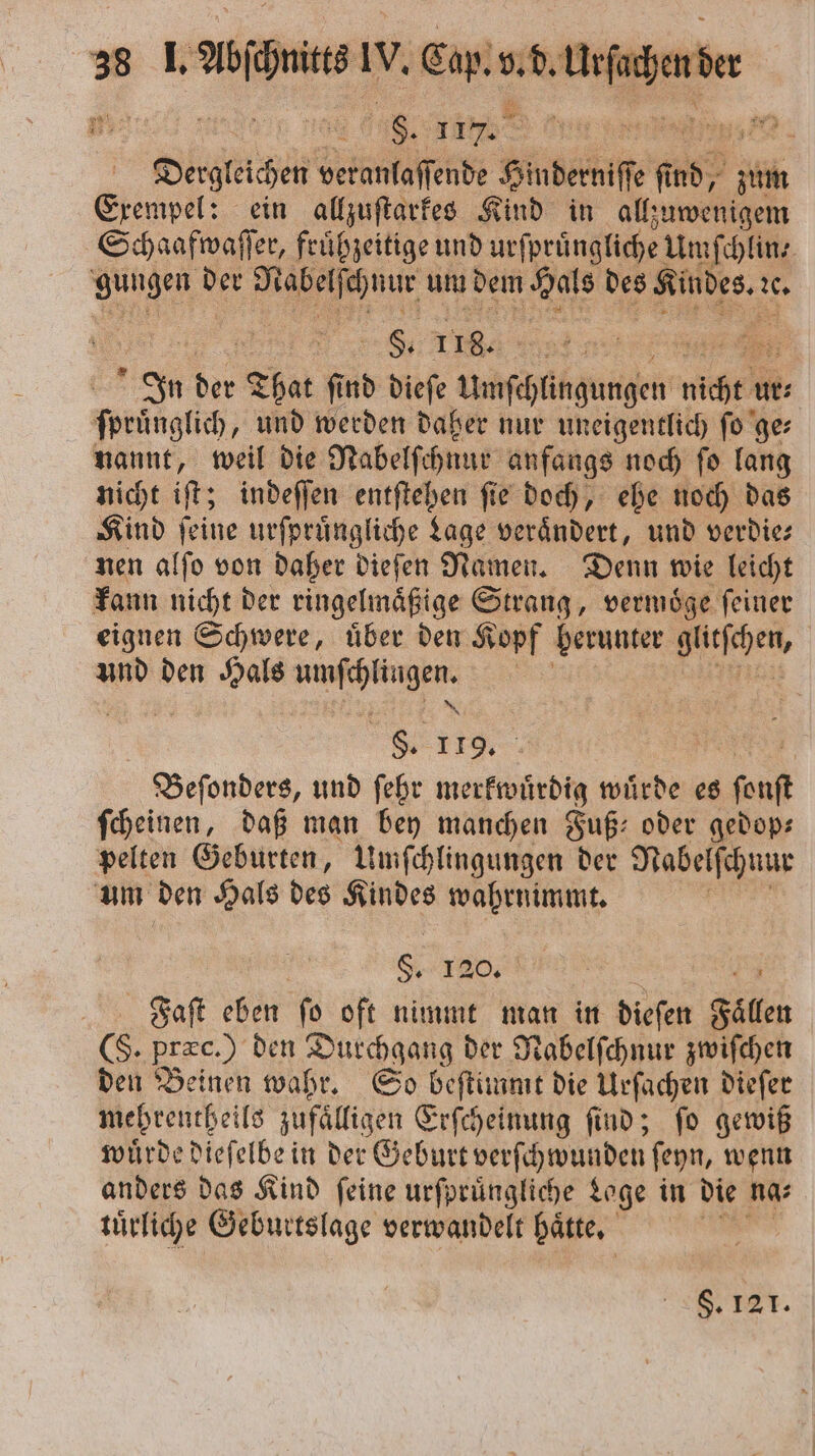 CCC Dergteien beinnlaſede Hinderniſſe ns? ik Exempel: ein allzuſtarkes Kind in allzuwenigem Schaafwaſſer, fruͤhzeitige und urſpruͤngliche Umſchlin⸗ Wai 15 . um dem Hals Be Kindes. U | . 118. &gt; 2 In der That ſind dieſe Uuſchlingungen nchen ur⸗ sprünglich, und werden daher nur uneigentlich ſo ge⸗ nannt, weil die Nabelſchnur anfangs noch ſo lang nicht iſt; indeſſen entſtehen ſie doch, ehe noch das Kind ſeine urſpruͤngliche Lage verändert, und verdie⸗ nen alſo von daher dieſen Namen. Denn wie leicht kann nicht der ringelmaͤßige Strang, vermoͤge ſeiner eignen Schwere, uͤber den Kopf berunter ar und den Hals . 117 | | Beſonders, und ſehr merkwuͤrdig wuͤrde es ſonſt ſcheinen, daß man bey manchen Fuß oder gedop— pelten Geburten, Umſchlingungen der Nabelſchnur um den Hals des 8 wahrnimmt. Ser Faſt eben fo oft nimmt man in dieſen Fällen (S. præc.) den Durchgang der Nabelſchnur zwiſchen den Beinen wahr. So beſtimmt die Urſachen dieſer mehrentheils zufaͤlligen Erſcheinung ſind; ſo gewiß wuͤrde dieſelbe in der Geburt verſchwunden ſeyn, wenn anders das Kind ſeine urſpruͤngliche Loge in die na⸗ tuͤrliche Geburtslage verwandelt hätte, | §. 121.