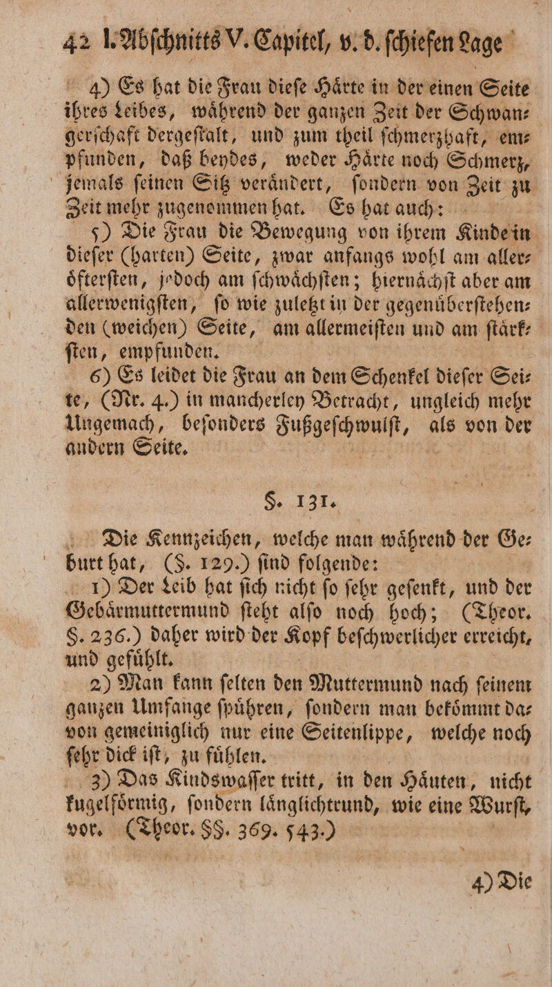 40 Es hat die Frau dieſe Härte in der einen Seite ihres Leibes, waͤhrend der ganzen Zeit der Schwan⸗ gerſchaft dergeſtalt, und zum theil ſchmerzhaft, em⸗ pfunden, daß beydes, weder Haͤrte noch Schmerz, jemals ſeinen Sitz veraͤndert, ſondern von Zeit zu Zeit mehr zugenommen hat. Es hat auch: 5) Die Frau die Bewegung von ihrem Kinde dieſer (harten) Seite, zwar anfangs wohl am aller⸗ oͤfterſten, jedoch am ſchwaͤchſten; hiernaͤchſt aber am allerwenigſten, fo wie zuletzt in der gegenüberftehen: den (weichen) Seite, am eee und am ſtaͤrk⸗ ſten, empfunden. 6) Es leidet die Frau an dent Schenkel dieser Sei⸗ te, (Nr. 4.) in mancherley Betracht, ungleich mehr Ungemach, beſonders Fußgeſchwulſt, als von der andern Seite. De N 2 §. 131. Die Kennzeichen, welche man waͤhrend der Ge⸗ burt hat, (S. 129.) find folgende: 1) Der Leib hat ſich nicht ſo ſehr geſenkt, und der Gebaͤrmuttermund ſteht alſo noch hoch; (Theor. §. 236.) daher wird der Kopf beſchwerlicher erreicht, und gefuͤhlt. 2) Man kann ſelten den Muttermund nach ſeinem ganzen Umfange ſpuͤhren, ſondern man bekoͤmmt da⸗ von gemeiniglich nur eine Seitenlippe, welche noch ſehr dick iſt, zu fuͤhlen. 33) Das Kindswaſſer tritt, in den Haͤuten, nicht kugelfoͤrmig, ſondern laͤnglichtrund, wie eine Wurſt, vor. 1 8 89. 369. 543.) 40 Die