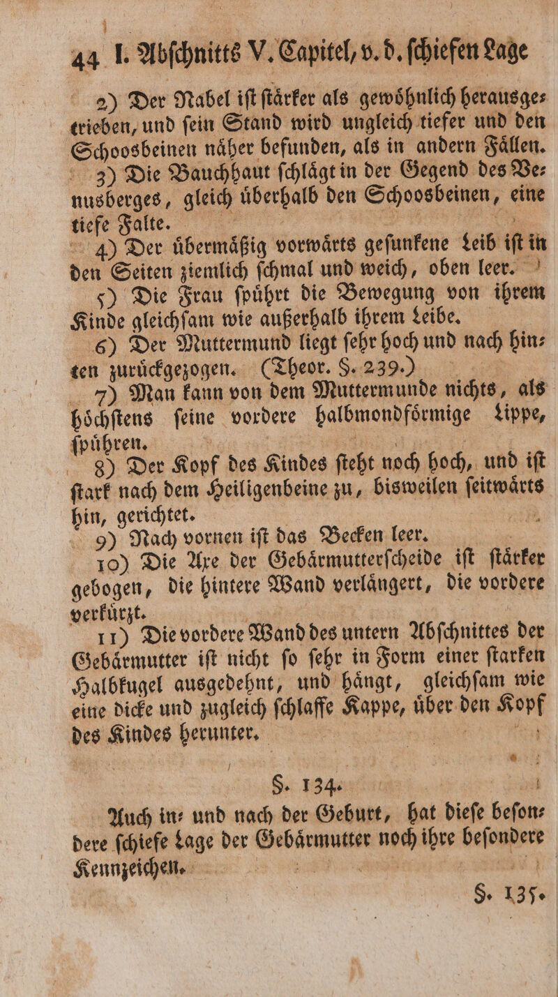 2) Der Nabel iſt ſtaͤrker als gewohnlich herausge⸗ trieben, und ſein Stand wird ungleich tiefer und den Schoosbeinen naͤher befunden, als in andern Faͤllen. 3) Die Bauchhaut ſchlaͤgt in der Gegend des Be: nusberges, gleich uͤberhalb den Schoosbeinen, eine wee Falle. e J) Der übermäßig vorwärts gefunfene Leib iſt in den Seiten ziemlich ſchmal und weich, oben leer. 5) Die Frau ſpuͤhrt die Bewegung von ihrem Kinde gleichſam wie außerhalb ihrem Leibe. 6) Der Muttermund liegt ſehr hoch und nach hin⸗ ten zuruͤckgezogen. (Theor. §. 239.) 7) Man kann von dem Muttermunde nichts, als höchftens feine vordere balbmondfoͤrmige Lippe, ſpuͤhren. . SENT. 8) Der Kopf des Kindes ſteht noch hoch, und iſt ſtark nach dem Heiligenbeine zu, bisweilen ſeitwaͤrts hin, gerichtet. | Eh: 9) Nach vornen ift das Becken leer. 10) Die Axe der Gebaͤrmutterſcheide iſt ſtaͤrker gebogen, die hintere Wand verlaͤngert, die vordere verkuͤrzt. i 11) Die vordere Wand des untern Abſchnittes der Gebärmutter iſt nicht fo ſehr in Form einer ſtarken Halbkugel ausgedehnt, und hänge, gleichſam wie eine dicke und zugleich ſchlaffe Kappe, uͤber den Kopf des Kindes herunter. ee S. 134. ed Auch ins und nach der Geburt, hat dieſe beſon⸗ dere ſchiefe Lage der Gebaͤrmutter noch ihre beſondere Kennzeichen RT §. 135.