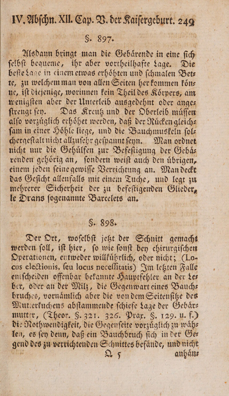 S. 897. Alsdann bringt man die Gebaͤrende in eine fi h ſelbſt bequeme, ihr aber vortheilhafte Lage. Die beſte Lage in einem etwas erhoͤhten und ſchmalen Bet— te, zu welchem man von allen Seiten her kommen koͤn⸗ ne, iſt diejenige, worinnen kein Theil des Koͤrpers, am wenigſten aber der Unterleib ausgedehnt oder ange⸗ ſtrengt ſen. Das Kreutz und der Oberleib muͤſſen alſo vorzüglich erhoͤßet werden, daß der Ruͤcken g leich; ſam in einer Höhle liege, und die Bauchmuskeln ſol⸗ chergeſtalt nicht allzuſehr geſpannt ſeyn. Man ordnet nicht nur die Gehuͤlfen zur Befeſtigung der Gebaͤ⸗ renden gehoͤrig an, ſondern weiſt auch den uͤbrigen, einem jeden ſeine gewiſſe Verrichtung an. Man deckt das Geſicht allenfalls mit einem Tuche, und legt zu mehrerer Sicherheit der zu befeſtigenden ekz le Drans ſogenannte Barcelets an. S. 998. Der Ort, woſelbſt jetzt der Schnitt gemacht werden ſoll, iſt hier, fo wie ſonſt bey ehirurgiſchen Operationen, entweder willkuͤhrlich, oder nicht; (Lo⸗ cus electionis, ſeu locus neceflitatis) Im letzten Falle entſcheiden offenbar bekannte Hauptfehler an der Le— ber, oder an der Milz, die Gegenwart eines Bauchs bruches, vornaͤmlich aber die von dem Seitenſitze des Nutierkuchens abſtammende ſchiefe Lage der Gebaͤr— mutter, (Theor. §. 321. 326. Prax. §. 129. u. f.) die Netpruendigfeit, die Öegenfeite vorzüglich zu waͤh⸗ len, es ſey denn, daß ein VBauchbruch ſich in der Ge⸗ 8 des zu verrichtenden Schnittes befaͤnde, und nicht | 2 5 anhaͤn⸗