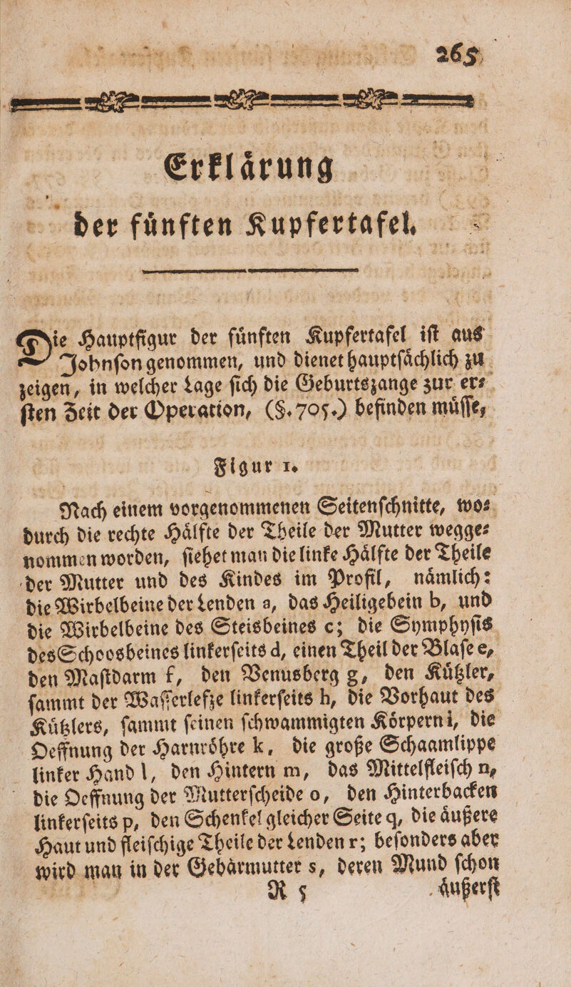 Die Hauptfigur der fuͤnften Kupfertafel iſt aus —Jobhnſon genommen, und dienet hauptſaͤchlich zu zeigen, in welcher Lage ſich die Geburtszange zur er⸗ ſten Zeit der Operation, (5. 706.) befinden muͤſſe, Figur 1. Nach einem vorgenommenen Seitenſchnitte, wo⸗ durch die rechte Hälfte der Theile der Mutter wegge⸗ nommen worden, ſiehet man die linke Haͤlfte der Theile der Mutter und des Kindes im Profil, naͤmlich: die Wirbelbeine der denden a, das Heiligebein b, und die Wirbelbeine des Steisbeines c; die Symphyſis des Schoosbeines linkerſeits , einen Theil der Blaſe e, den Maſtdarm k, den Venusberg g, den Kuͤtzler, ſammt der Waſſerlefze linkerſeits h, die Vorhaut des Kuͤtzlers, ſammt feinen ſchwammigten Koͤrpern i, die Oeffnung der Harnroͤhre k, die große Schaamlippe linker Hand l, den Hintern m, das Mittelfleiſch n, die Oeffnung der Mutterſcheide o, den Hinterbacken linkerſeits p, den Schenkel gleicher Seite q, die aͤußere Haut und fleiſchige Theile der denden r; beſonders aber wird man in der Gebärmutter s, deren Mund ſchon . R 5 aͤußerſt