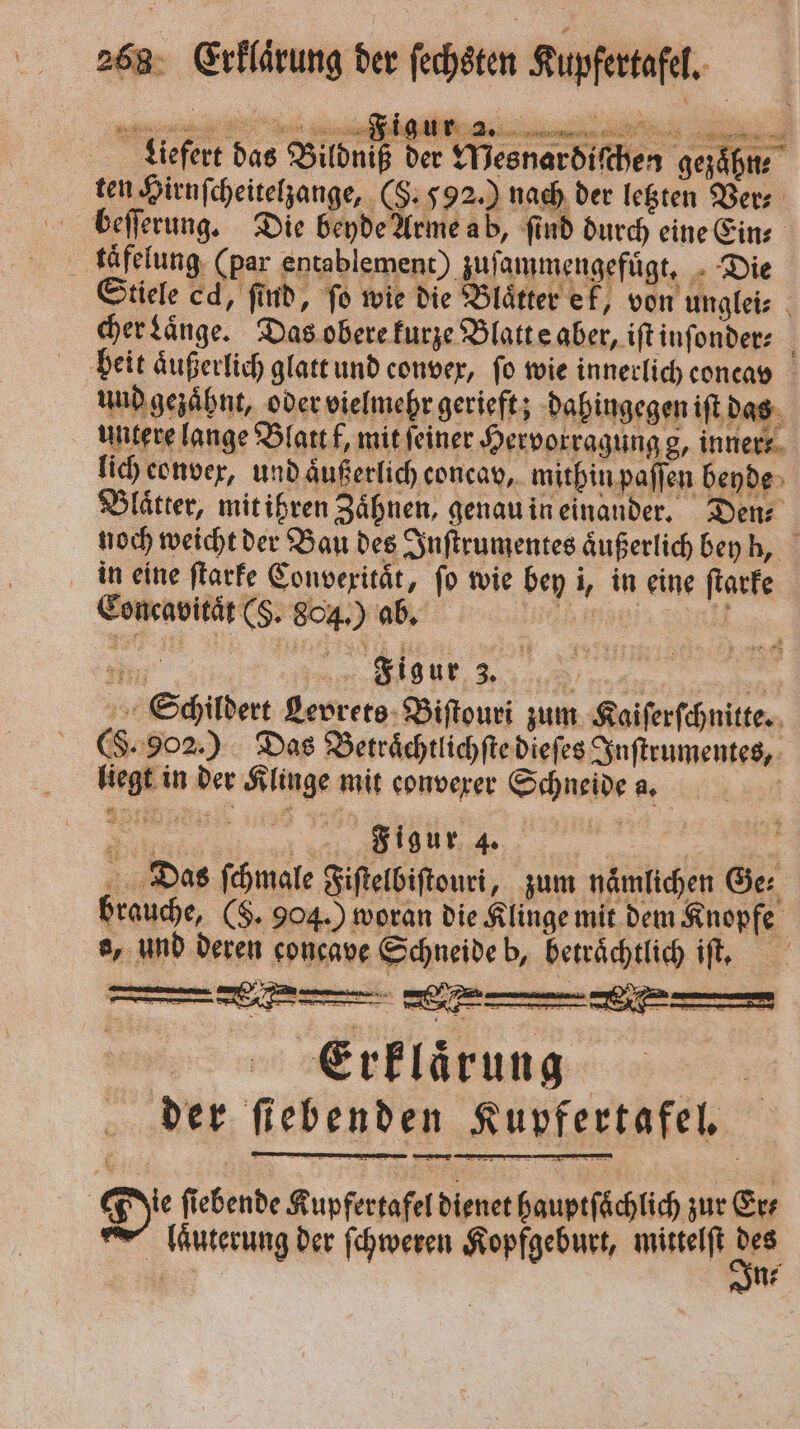 e e eee Liefert das Bildniß der MWesnardiſchen gezaͤhn⸗ ten Hirnſcheitelzange, (§. 592.) nach der letzten Vers beſſerung. Die beyde Arme ab, ſind durch eine Ein⸗ käfelung (par entablement) zuſammengefuͤgt. Die Stiele cd, find, fo wie die Blätter ek, von unglei⸗ cher Laͤnge. Das obere kurze Blatt e aber, iſt inſonder⸗ beit aͤußerlich glatt und convex, fo wie innerlich coneav und gezaͤhnt, oder vielmehr gerieft; dahingegen iſt das untere lange Blatt f, mit ſeiner Hervorragung g, inner- lich eonvex, und äußerlich concav, mithin paſſen beyde Blaͤtter, mit ihren Zaͤhnen, genau in einander. Den⸗ noch weicht der Bau des Inſtrumentes aͤußerlich bey h, in eine ſtarke Convexitaͤt, ſo wie bey i, in eine ſtarke Concavitaͤt (S. 804.) ab. ee all Ii Figur 3. 55 Schildert Levrets Biſtouri zum Kaiſerſchnitte. (F. 902.) Das Betraͤchtlichſte dieſes Inſtrumentes, liegt in der Klinge mit converer Schneide a. Nane eee ‘ Das ſchmale Fiſtelbiſtouri, zum nämlichen Ger brauche, ($. 904.) woran die Klinge mit dem Knopfe o, und deren concave Schneide b, beträchtlich iſt, Erklarung der fiebenden Kupfertafel. De ſiebende Kupfertafel dienet hauptfächlich zur Ev | laͤuterung der ſchweren Kopfgeburt, mittelt . n⸗