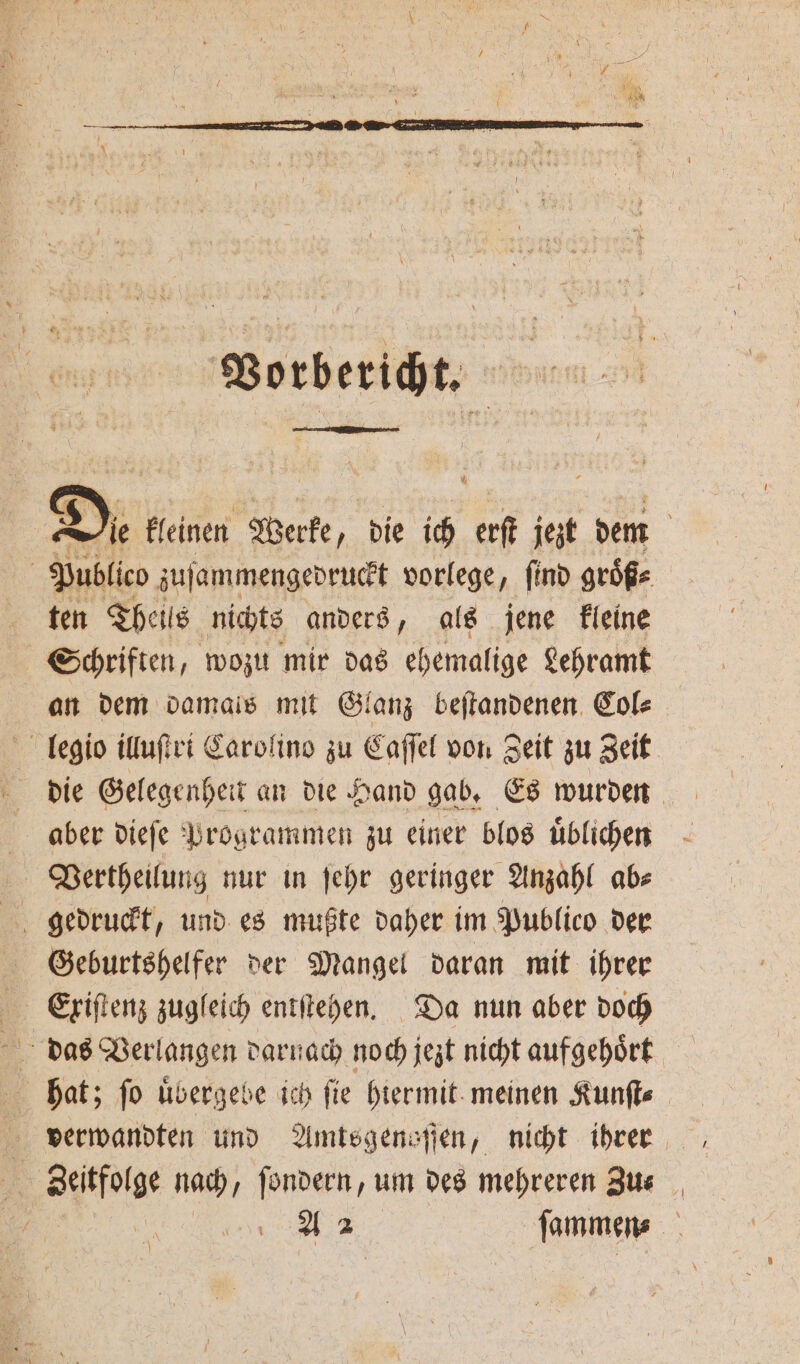 Vorbericht. | Die kleinen Werke ‚ die ich erſt jezt dem ten Theils nichts anders, als jene kleine Schriften, wozu mir das ehemalige Lehramt an dem damals mit Glanz beſtandenen Col⸗ die Gelegenheit an die Hand gab. Es wurden Geburtshelfer der Mangel daran mit ihrer Exiſtenz zugleich entſtehen. Da nun aber doch verwandten und Amtsgenaſſen, nicht ihrer A 2 ſammen⸗ 7