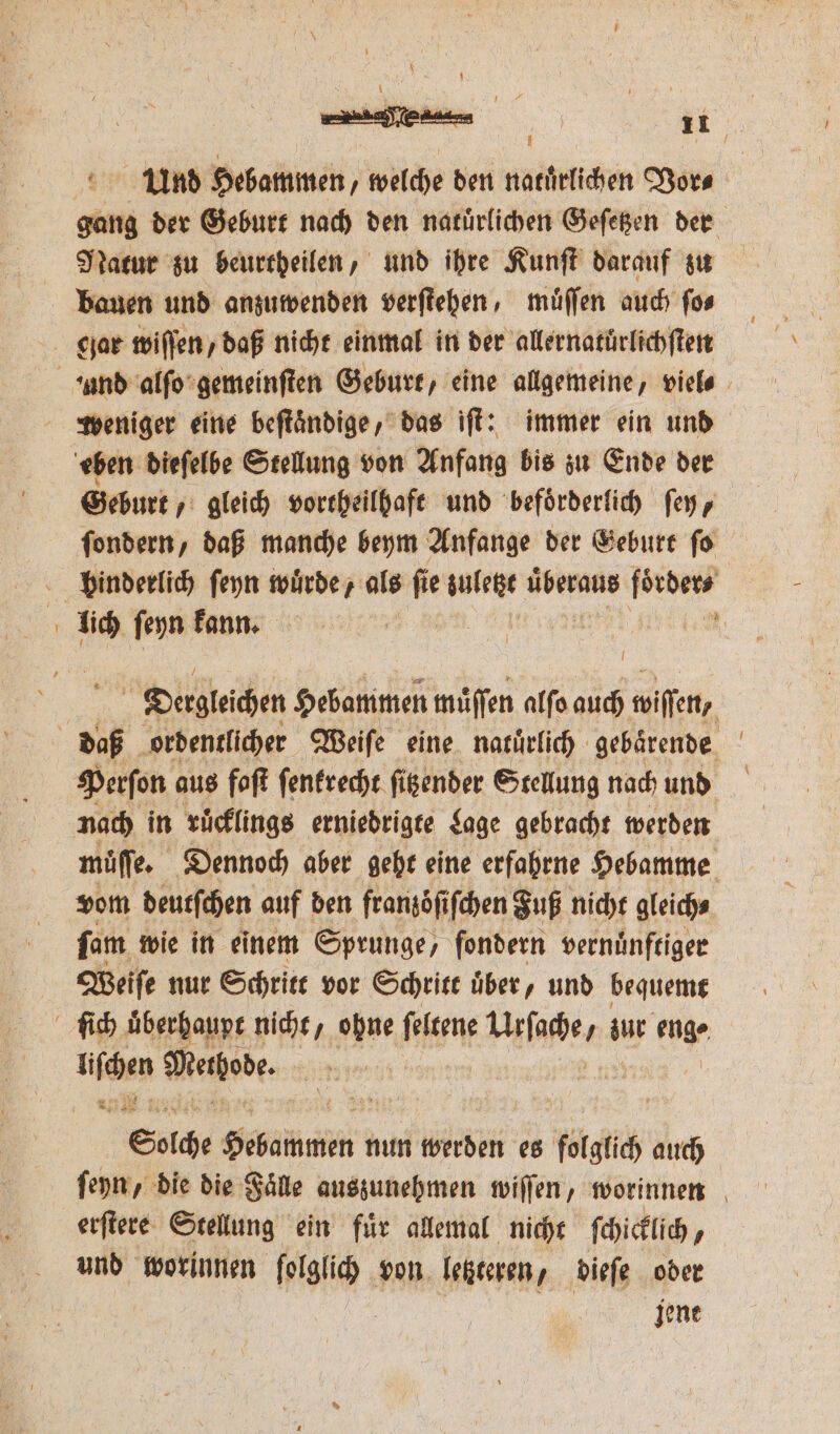 i Und Hebammen, welche den natuͤrlichen Vor⸗ gang der Geburt nach den natuͤrlichen Geſetzen der Natur zu beurtheilen, und ihre Kunſt darauf zu weniger eine beſtaͤndige, das iſt: immer ein und eben dieſelbe Stellung von Anfang bis zu Ende der Geburt gleich vortheilhaft und befoͤrderlich ſey, ſondern, daß manche beym Anfange der Geburt ſo lich ſeyn kann. | | „ I Dergleſchen Hebammen muͤſſen alſo auch wiſen, Perſon aus faſt ſenkrecht ſitzender Stellung nach und nach in ruͤcklings erniedrigte Lage gebracht werden müͤſſe. Dennoch aber geht eine erfahrne Hebamme vom deutſchen auf den franzoͤſiſchen Fuß nicht gleich⸗ ſam wie in einem Sprunge, ſondern vernuͤnftiger Weiſe nur Schritt vor Schritt über, und bequemt lim Methode. 25 Solche Seuchen nun werden es folglich auch ſeyn, die die Faͤle auszunehmen wiſſen, worinnen erſtere Stellung ein fuͤr allemal nicht ſchicklich N und worinnen ſolglich von letzteren, dieſe oder jene