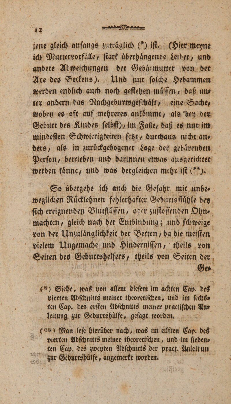 jene gleich anfangs zutraͤglich () iſt. (Hier meyne ich Muttervorfaͤlle, ſtark uͤberhaͤngende Leiber, und andere Abweichungen der Gebaͤrmutter von der Axe des Beckens). Und nur ſolche Hebammen werden endlich auch noch geſtehen muͤſſen, daß uns ter andern das Nachgeburtsgeſchaͤft, eine Sache, wobey es oft auf mehreres ankömmt, als bey der Geburt des Kindes ſelbſt) / im Falle, daß es nur im f mindeſten Schwierigkeiten ſetzt, durchaus nicht an⸗ ders / als in zuruͤckgebogener Lage der gebaͤrenden Perſon, betrieben und darinnen etwas ausgerichtet So uͤbergehe ich auch die Gefahr mit unbe⸗ c Sesli Ruͤcklehnen fehlerhafter Geburtsſtüͤhle bey ſich ereignenden Blutfluͤſſen, oder zuſtoſſenden Ohn⸗ i machten, gleich nach der Entbindung; und ſchweige von der Unzulänglichkeit der Betten, da die meiſten vielem Ungemache und. Hinderniffen 5 theils von | Seiten des e e theils von Seiten der Ge⸗ er ER was von allem dieſem im ER Cap. des vierten Abſchnitts meiner theoretiſchen, und im ſechs⸗ ten Cap. des erſten Abſchnitts meiner practiſchen An⸗ leitung zur Geburtshuͤlfe, geſagt worden. (un) Man leſe hierüber nach, was im eilften Cap. des vierten Abſchnitts meiner theoretiſchen, und im ſieben⸗ tten Cap des zweyten Abſchnitts der pract. en Me Ban ss angemerkt worden.