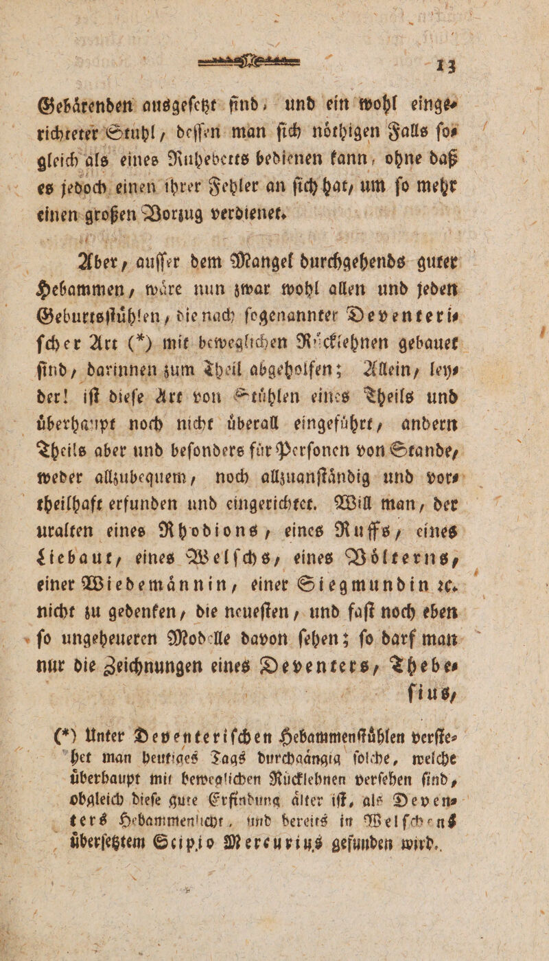 richteter Stuhl, deſſen man ſich noͤthigen Falls ſo⸗ gleich als eines Ruheberts bedienen kann ohne daß es jedoch einen ihrer Fehler an ſich hat, um au ar einen: großen Vorzug verdienet, | . 3 IR Aber, auffer 0 Mangel e guter Geburtsſtuͤhlen, d ie nach ſogenannter Deventeri⸗ ſcher Art (*) mit beweglichen Rüͤcklehnen gebauet der! iſt dieſe Art von Stuͤhlen eines Theils und Theils aber und beſonders für Perſonen von Stande, uralten eines Rhodions, eines Ruffs, eines einer Wiedemaͤnnin, einer Siegmundin ꝛc. nicht zu gedenken, die neueſten, und faſt noch eben ſo ungeheueren Modelle davon ſehen; ſo darf man nur die Zeichnungen eines Haben rs, Thebe⸗ ; ſius, 85 Unter Non c Sebammenfäbfen verſte⸗ het man heutiges Tags durchaaͤngig ſolche, welche uͤberbaupt mit beweglichen Rücklebnen verſehen ſind, obgleich dieſe gute Erfindung älter iſt, als Deven⸗ uͤberſetztem Scipio Mereurius gefunden wird. * f 7