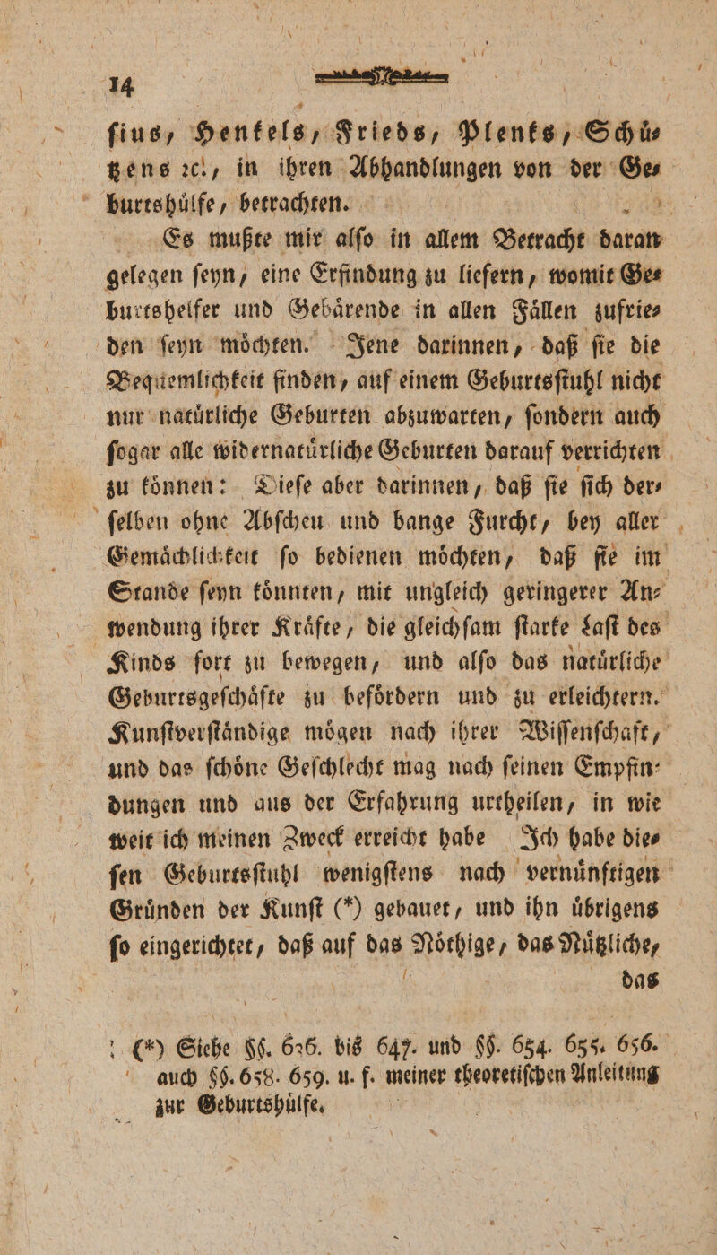 fius, Hentels, Frieds, Plents/ Shi tzens ac, in ihren Abbandlungen von der Ge. burts huͤlfe, betrachten. 2085 Es mußte mir alſo in allem Betracht daran gelegen feyn, eine Erfindung zu liefern, womit Ge⸗ burts helfer und Gebaͤrende in allen Faͤllen zufrie⸗ den ſeyn moͤchten. Jene darinnen, daß ſie die Bequemlichkeit finden, auf einem Geburtsſtuhl nicht nur natürliche Geburten abzuwarten, ſondern auch ſogar alle widernatuͤrliche Geburten darauf verrichten zu koͤnnen: Dieſe aber darinnen, daß ſie ſich der, ſelben ohne Abſchen und bange Furcht, bey aller Gemaͤchlichkeit fo bedienen möchten, daß fie im Stande ſeyn koͤnnten, mit ungleich geringerer Ans wendung ihrer Kraͤfte, die gleichſam ſtarke Laſt des Kinds fort zu bewegen, und alſo das natürliche Geburtsgefchäfte zu befördern und zu erleichtern. Kunſtverſtaͤndige moͤgen nach ihrer Wiſſenſchaft, und das ſchoͤne Geſchlecht mag nach feinen Empfin⸗ dungen und aus der Erfahrung urtheilen, in wie weit ich meinen Zweck erreicht habe Ich habe die⸗ ſen Geburtsſtuhl wenigſtens nach vernuͤnftigen Gründen der Kunſt (*) gebauet, und ihn uͤbrigens ſo eingerichtet, daß 5 das UStd das Nuͤtzliche, b das 15 Siehe gh. 6256. bis 647. und 65. 654. 656. 656. auch §0. 658. 659. u. f. meiner theoretiſchen Anleitung zur Geburtshuͤlfe.