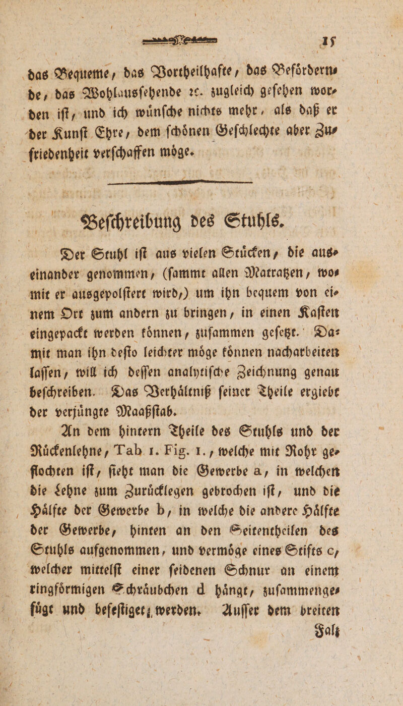 45 de, das Wohlausſehende ꝛc. zugleich geſehen wor⸗ der Kunſt Ehre, dem ſchoͤnen Wesch aber Zu⸗ Beeſchreibung des Stuhls. Der Stuhl iſt aus vielen Stuͤcken, die aus⸗ einander genommen, (ſammt allen Matratzen, wo⸗ mit er ausgepolſtert wird,) um ihn bequem von ei⸗ nem Ort zum andern zu bringen, in einen Kaſten eingepackt werden koͤnnen, zuſammen geſetzt. Da⸗ mit man ihn deſto leichter moͤge koͤnnen nacharbeiten laſſen, will ich deſſen analytiſche Zeichnung genau beſchreiben. Das Verhaͤltniß ſeiner Theile n der verjuͤngte Maaßſtab. An dem hintern Theile des Stuhls und der Ruͤckenlehne, Tab 1. Fig. 1. , welche mit Rohr ge⸗ flochten iſt, ſieht man die Gewerbe a, in welchen die Lehne zum Zuruͤcklegen gebrochen iſt, und die Haͤlfte der Gewerbe b, in welche die andere Haͤlfte der Gewerbe, hinten an den Seitentheilen des Stuhls aufgenommen, und vermoͤge eines Stifts o/ welcher mittelſt einer ſeidenen Schnur an einem ringfoͤrmigen Schraͤubchen d haͤngt, zuſammenge⸗ fuͤgt und befeftiger; werden. Auſſer dem breiten