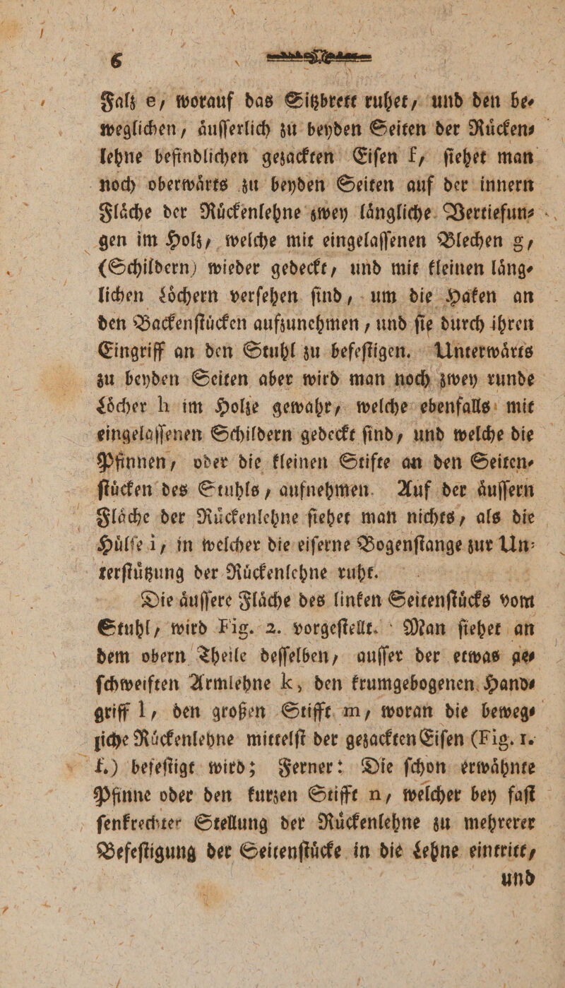Falz e, worauf das Sitzbrett ruhet, und den ber weglichen, aͤuſſerlich zu beyden Seiten der Ruͤcken lehne befindlichen gezackten Eiſen k, ſiehet man noch oberwaͤrts zu beyden Seiten auf der innern Flaͤche der Rückenlehne‘ zwey laͤngliche 3 gen im Holz, welche mit eingelaſſenen Blechen g, (Schildern) wieder gedeckt, und mit kleinen länge | lichen Loͤchern verſehen find, - um die Haken an den Backenſtuͤcken aufzunehmen, und ſi ie durch ihren Eingriff an den Stuhl zu befeſtigen. Unterwaͤrts zu beyden Seiten aber wird man noch zwey runde Löcher h im Holze gewahr, welche ebenfalls mit eingelaſſenen Schildern gedeckt ſind, und welche die Pfinnen, oder die kleinen Stifte an den Seiten⸗ ſtuͤcken des Stuhls, aufnehmen. Auf der aͤuſſern Huͤlſe i, in welcher die eiſerne Bogenſtange zur um terſtuͤtzung der Ruͤckenlehne ruht. Die aͤuſſere Flaͤche des linken Seitenſtuͤcks vom Stuhl, wird Fig. 2. vorgeſtellt. Man ſiehet an dem obern Theile deſſelben, auſſer der etwas a ſchweiften Armlehne Kk, den krumgebogenen Hands griff 1, den großen Stifft m, woran die beweg⸗ liche Rückenlehne mittelſt der gezackten Eiſen (Fig. 1. k.) befeſtigt wird; Ferner: Die ſchon erwahnte Pfinne oder den kurzen Stifft n, welcher bey faſt ſenkrechter Stellung der Ruͤckenlehne zu mehrerer Befeſtigung der Seitenſtuͤcke in die Lehne eintritt,