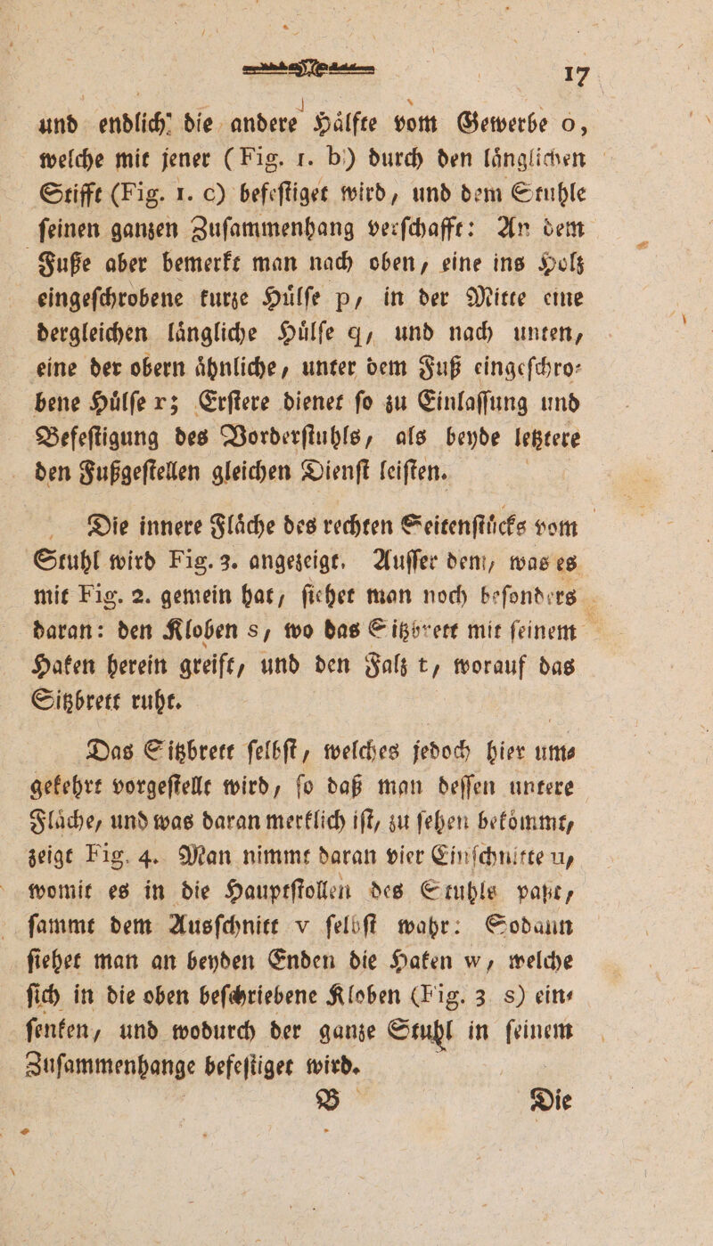 welche mit jener (Fig. f. b) durch den laͤnglichen Stifft (Fig. 1. c) befeſtiget wird, und dem Stuhle ſeinen ganzen Zuſammenhang verſchafft: An dem Fuße aber bemerkt man nach oben, eine ins Holz eingeſchrobene kurze Huͤlſe p, in der Mitte eine dergleichen laͤngliche Huͤlſe g, und nach unten, eine der obern ähnliche, unter dem Fuß eingeſchro⸗ bene Huͤlſe r; Erſtere dienet ſo zu Einlaſſung und Befeſtigung des Vorderſtuhls, als beyde letztere den Fußgeſtellen gleichen Dienſt leiſten. Die innere Flaͤche des rechten Seitenſtuͤcks vom Stuhl wird Fig. 3. angezeigt. Auſſer dem, was es mit Fig. 2. gemein hat, ſiehet man noch beſonders daran: den Kloben s, wo das Gitzbrett mit feinem * Haken herein greift, und den Falz t ö worauf das Sitzbrett ruht. Das Sitzbrett ſelbſt, welches jedoch hier um⸗ gekehrt vorgeſtellt wird, ſo daß man deſſen untere Flaͤche, und was daran merklich iſt, zu ſehen bekommt, zeigt Fig. 4. Man nimmt daran vier Einſchnitte u, womit es in die Hauptſtollen des Stuhls paßt, ſammt dem Ausſchnitt v ſelbſt wahr: 925 odann ſiehet man an beyden Enden die Haken W. welche ſich in die oben beſchriebene Kloben (Fig. 3 8) ein- ſenken, und wodurch der ganze Stuhl in ſeinem Zuſammenhange befefliger wird. B Die