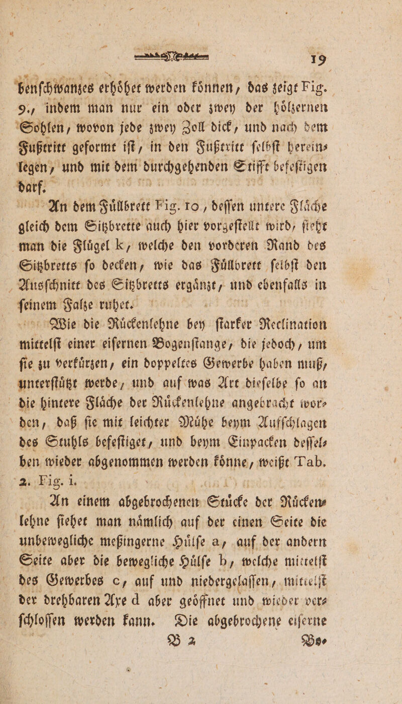 Was erhöhe werden koͤnnen, das zeigt Fig. 9. indem man nur ein oder zwey der hoͤlzernen Sohlen „wovon jede zwey Zoll dick, und nach dem Fußtritt geformt if, in den Fußtritt ſelbſt hereins legen, ‚ und mit dem . u befeſtigen | IT | An dem Fuͤllbrett Fig. 10, deſſen untere Fläche gleich dem Sitzbrette auch hier vorgeſtellt wird, ſteht man die Fluͤgel k, welche den vorderen Rand des Sitzbretts ſo decken, wie das Fuͤllbrett ſelbſt den Ausſchnitt des Sitzbretts ergaͤnzt, und eee in Bu Falze ruhet. 5 Wie die Ruͤckenlehne bey ſtarker Reclination ß einer eiſernen Bogenſtange, die jedoch, um ſie zu verkuͤrzen, ein doppeltes Gewerbe haben muß, unterſtuͤtzt werde, und auf was Art dieſelbe fo an die hintere Fläche der Ruͤckenlehne angebracht wor⸗ den, daß ſie mit leichter Muͤhe beym Aufſchlagen des Stuhls befeſtiget, und beym Einpacken deſſel⸗ ben wieder 1 werden ble, weißt Tab. 1% An einem „ Stücke der Rücken lehne fiehee man nämlich auf der einen Seite die unbewegliche meßingerne Huͤlſe a, auf der andern | Seite aber die bewegliche Huͤlſe b, welche mittelſt 5 des Gewerbes o, auf und niedergelaſſen, mitlelſt der drehbaren Axe d aber geoͤffnet und wieder ver⸗ ſchloſſen werden kann. Die abgebrochene eiſerne 15 B 2 Bo⸗