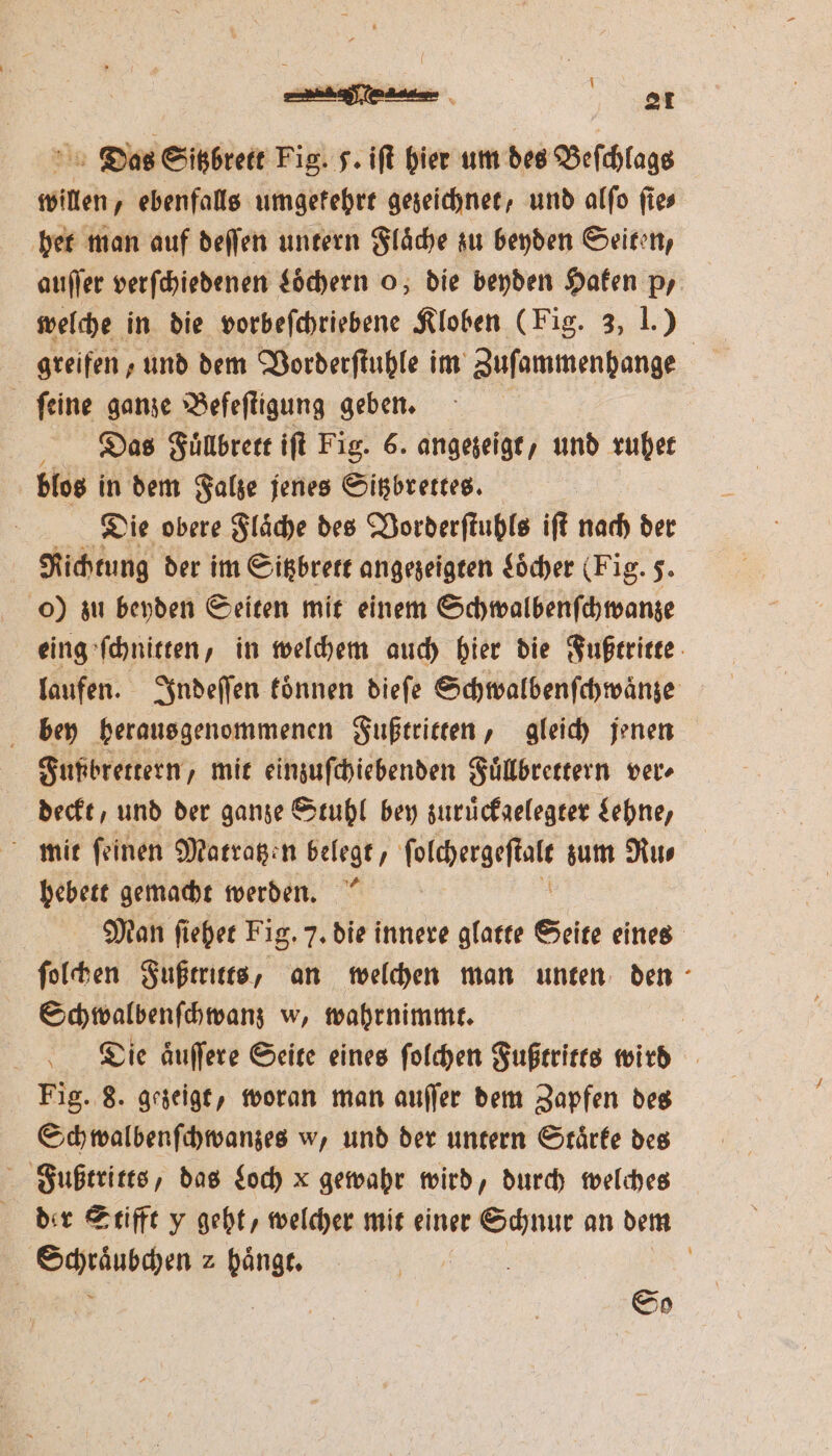 } Ba . 0 e 21 Das Sitzbrett Fig. F. iſt hier um des Beſchlags willen, ebenfalls umgekehrt gezeichnet, und alſo ſie⸗ het man auf deſſen untern Flaͤche zu beyden Seiten, auſſer verſchiedenen Loͤchern o, die beyden Haken pr welche in die vorbeſchriebene Kloben (Fig. 3, I.) greifen, und dem Vorderſtuhle im Zuſammenhange ſeine ganze Befeſtigung geben. ü Das Fuͤllbrett iſt Fig. 6. angezeigt, und ruhet blos in dem Falze jenes Sitzbrettes. Die obere Flaͤche des Vorderſtuhls iſt nach der Richtung der im Sitzbrett angezeigten Locher (Fig. J. o) zu beyden Seiten mit einem Schwalbenſchwanze eing ſchnitten, in welchem auch hier die Fußtritte laufen. Indeſſen koͤnnen dieſe Schwalbenſchwaͤnze bey heraus genommenen Fußtritten, gleich jenen Fupbrettern, mit einzuſchiebenden Fuͤllbrettern ver⸗ deckt, und der ganze Stuhl bey zuruͤckgelegter Lehne, . hebett gemacht werden. Man ſiehet Fig. 7. die innere glatte Seite eines ſolchen Fußtritts, an welchen man unten den Schwalbenſchwanz w, wahrnimmt. | Die aͤuſſere Seite eines ſolchen Fußtritts wird Fig. 8. gezeigt, woran man auſſer dem Zapfen des Sch walbenſchwanzes w, und der untern Stärke des Fußtritts, das Loch x gewahr wird, durch welches der Stifft y geht, welcher mit einer Schnur an dem Schraͤubchen 2 hänge. | |