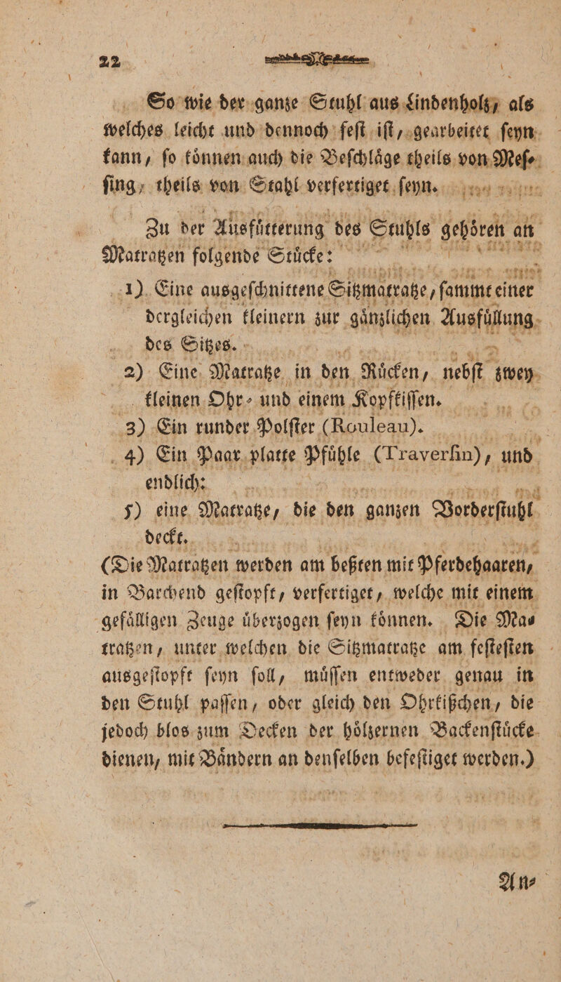 | So wie der ganze Stuhl aus Lindenholz, als welches leicht und dennoch feſt iſt, gearbeitet ſeyn kann, ſo koͤnnen auch die Beſchlaͤge theils ee | Inan. theils von Stahl verfertiget ſehn. 37 Zu der Alisfütterung des Stuhls gehören 15 Matratzen folgende Stück: ‘ey 3 1 Eine ausgeſchnittene Simartage,famme. 71 5 dergleichen tleinern zur gänzlichen Aneta des Sitzes. | 2). Eine, Mattake, in den Rücken, nebſt sten. kleinen Ohr ⸗ und einem Kopftiſſen. 4 30. Ein runder Polſter (Rouleau). | 4) Ein Paar platte Pfüble (Traverſin), und | endlich: | 5) eine Matratze, die den ganzen Dorberfuht | deckt. | a (Die Matratzen werden am beßten mit pferdehaaren, in Barchend geſtopft, verfertiget, welche mit einem -gefälligen Zeuge überzogen ſeyn koͤnnen. Die Ma⸗ tragen, unter welchen die Sitzmatratze am, feſteſten ausgeſtopft ſeyn ſoll, muͤſſen entweder genau in den Stuhl paſſen, oder gleich den Ohrkißchen, die jedoch blos zum Decken der hoͤlzernen Backenſtuͤcke dienen, mit Baͤndern an Mf befeſtiget werden.) An