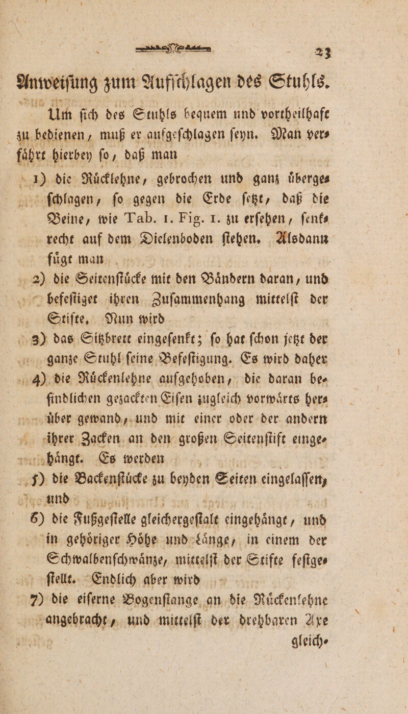 ee zum Auf e des Stuhls. Um ſich des Stuhls bequem und vortheilhaft zu bedienen, muß er aufgeſchlagen ſeyn. Man ver⸗ fährt hierbey fo, daß man . En die Rücklehne, gebrochen und ganz Überges ſchlagen, fo gegen die Erde ſetzt, daß die Beine, wie Tab. 1. Fig. 1. zu erſehen, ſenk⸗ recht auf dem Dielenboden ſtehen. Alsdann fuͤgt man e 22 die Seitenſtücke mit den Bändern daran, und befeſtiget ihren Zuſammenhang ee der Stifte, Nun wird 3) das Sitzbrett eingeſenkt; ſo hat ſchon jetzt der ganze Stuhl ſeine Befeſtigung. Es wird daher ae die Rückenlehne aufgehoben, die daran ber findlichen gezackten Eiſen zugleich vorwärts hera uͤber gewand, und mit einer oder der andern pi 1 Zacken an den großen Seitenſtift einge sbänge. Es werden 5 die Backenſtücke iu beyden Seiten engeaſen, und 6) die Fußgeſtele glachegeſtat eingehaͤngt, und in gehoͤriger Höhe und Laͤnge, in einem der Schwalbenſchwaͤnze, mittelſt der Stifte feſtge⸗ ſtellt. Endlich aber wird 7 die eiſerne Bogenſtange an die Ruͤckenlehne angebracht, und mittelſt der drehbaren Axe gleich⸗
