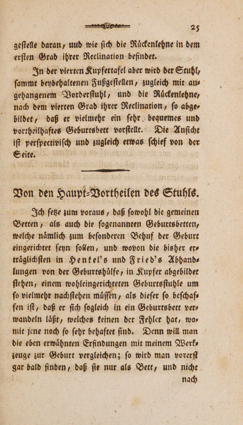 erſten Grad ihrer Reclination befindet. In der vierten Kupfertafel aber wird der Stuhl, gehangenem Vorderſtuhl, und die Ruͤckenlehne/ nach dem vierten Grad ihrer Reclination, ſo abge⸗ vortheilhaftes Geburtsbett vorſtellt. Die Anſicht iſt perſpectiviſch und sugleich etwas ſchief von der 8 Ich ſetze zum voraus, daß ſowohl die gemeinen Betten, als auch die ſogenannten Geburtsbetten, eingerichtet ſeyn ſollen, und wovon die bisher er⸗ traͤglichſten in Henkel's und Fried's Abbhand⸗ lungen von der Geburtshuͤlfe, in Kupfer abgebildet ſtehen, einem wohleingerichteten Geburtsſtuhle um fo vielmehr nachſtehen muͤſſen, als dieſer fo befchafs fen iſt, daß er ſich ſogleich in ein Geburtsbett ver⸗ wandeln laͤßt, welches keinen der Fehler hat, wo⸗ mit jene noch ſo ſehr behaftet ſind. Denn will man die eben erwaͤhnten Erfindungen mit meinem Werk⸗ zeuge zur Geburt vergleichen; fo wird man vorerſt sw bald finden, daß fie nur als Bett, und nicht nach ,