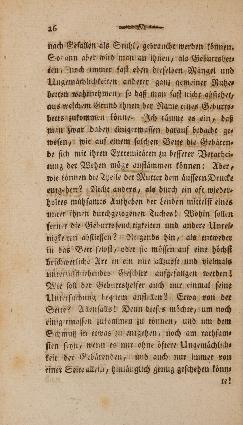 nach Gefallen als Stuhl / rec werden koͤnnen. Sodann aber wird man an ihnen, als Geburtsbet⸗ ten / noch immer faſt eben dieſelben Maͤngel und Ungemaͤchlichkeiten anderer ganz gemeiner Ruhe⸗ berten wahrnehmen / fo daß man faſt nicht abſiehet, aus welchem Grund ihnen der Name eines Geburts⸗ betts zukommen : fönnes Ich raͤume es ein, daß min zwar dabey einigermaſſen darauf bedacht ges weſen, wie auf einem ſolchen Bette die Gebaͤren⸗ de ſich mit ihren Extremitäten zu beſſerer Verarbei⸗ tung der Wehen moͤge onſtaͤmmen koͤnnen: Aber, wie können die Theile der Mutter dem aͤuſſern Drucke entgehen? Nicht anders, als durch ein oft wieder ⸗ boltes mübſames Aufheben der Lenden mittelſt eines unter ihnen durchgezogenen Tuches! Wohin ſollen ferner die Geburtsfeuch tigkeiten und andere Unrei⸗ nigketten abſlieſſen? Nirgends hin, als entweder in das Bett ſelbſt, oder ſie muͤſſen auf eine hoͤchſt | beſchwerliche Art in ein nur allzuoft und vielmals unterzuſchiebendes Geſchirr aufgefangen werden! Wie ſoll der Geburtshelfer auch nur einmal ſeine Unterſuchung bequem anſtellen? Etwa von der Seite? Allenfalls! Denn dieſes mochte, um noch einigermaſſen zukommen zu koͤnnen, und um dem Schmutz in etwas zu entgehen, noch am rathſam⸗ ſten ſeyn, wenn es nur ohne oͤftere Ungemaͤchlich⸗ keit der Gebaͤrenden, und auch nur immer von einer t Seite allein, hinlaͤuglich genug geſchehen koͤnn⸗ te!