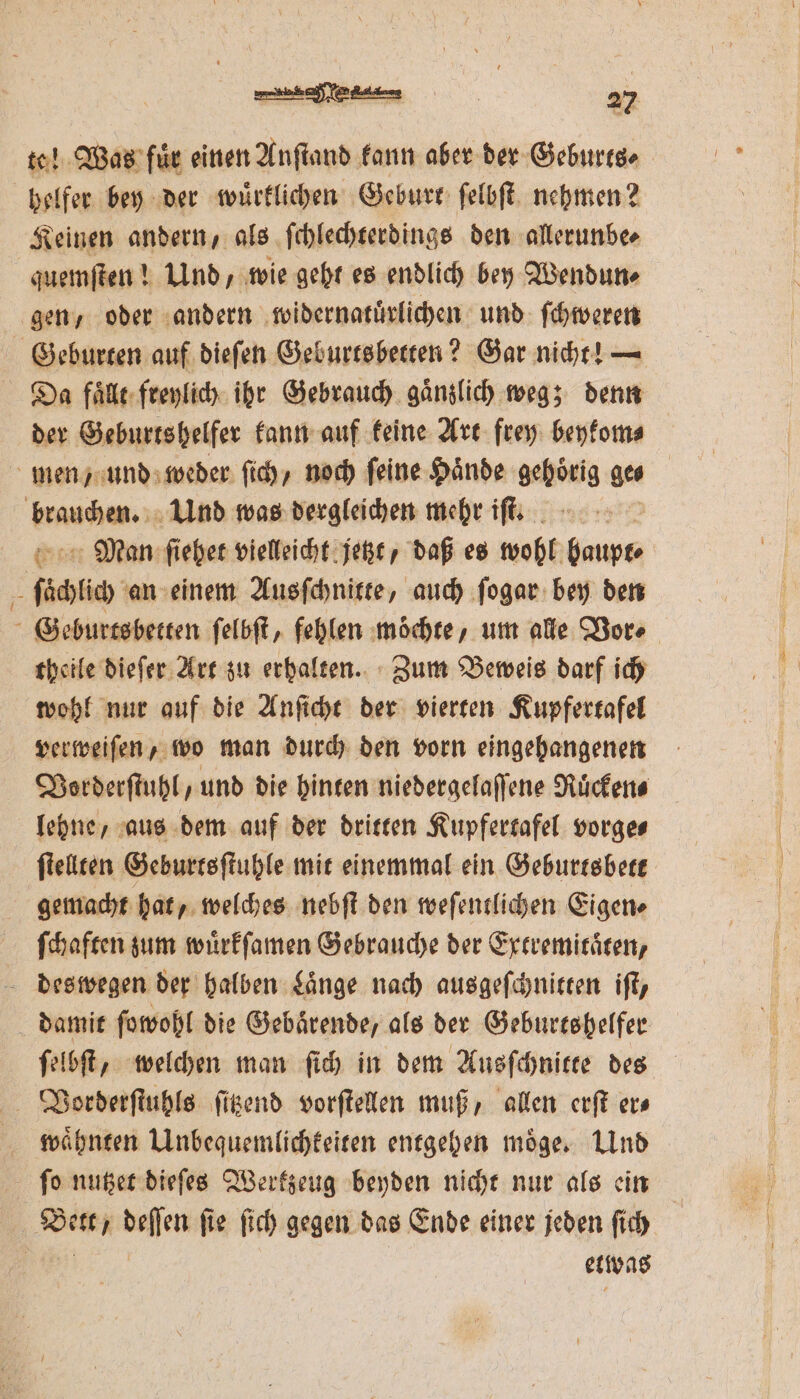 — Was fuͤr einen Anſtand kann aber der Geburts⸗ helfer bey der wuͤrklichen Geburt ſelbſt nehmen? Keinen andern, als ſchlechterdings den allerunbe⸗ quemſten! Und, wie geht es endlich bey Wendun⸗ gen, oder andern widernatuͤrlichen und ſchweren Da falle freylich ihr Gebrauch ganzlich weg; denn der Geburtshelfer kann auf keine Art ftey beykom⸗ Man ſiehet vielleicht jetzt, daß es wohl San theile dieſer Art zu erhalten. Zum Beweis darf ich wohl nur auf die Anſicht der vierten Kupfertafel verweiſen, wo man durch den vorn eingehangenen Vorderſtuhl, und die hinten niedergelaſſene Ruͤcken⸗ lehne, aus dem auf der dritten Kupfertafel vorge⸗ ſtellten Geburtsſtuhle mit einemmal ein Geburtsbett gemacht hat, welches nebſt den weſentlichen Eigen⸗ ſchaften zum wuͤrkſamen Gebrauche der Extremitaͤten, damit ſowohl die Gebärende, als der Geburtshelfer ſelbſt, welchen man ſich in dem Ausſchnitte des waͤhnten Unbequemlichkeiten entgehen moͤge. Und etwas