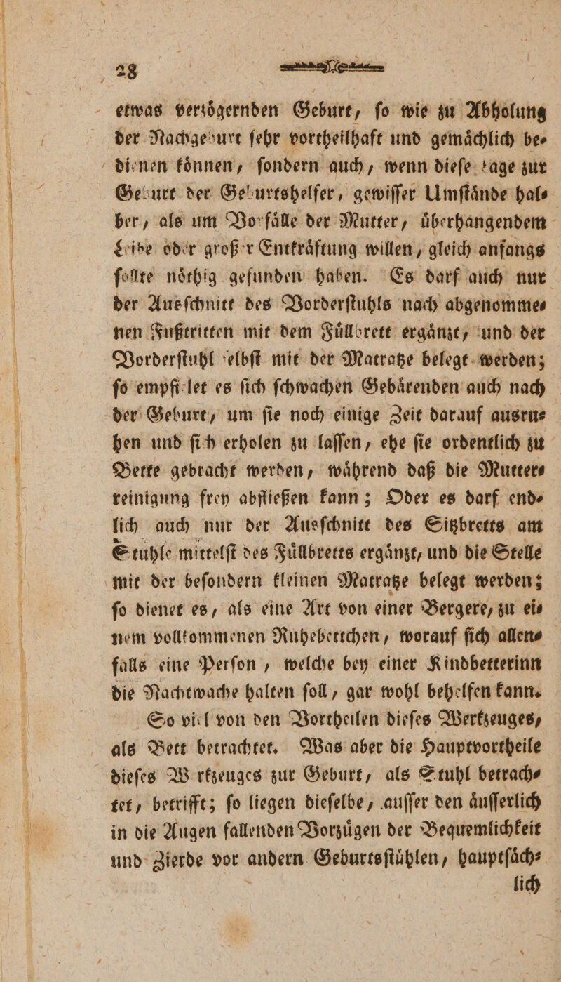 der Nachgeburt ſehr vortheilhaft und gemaͤchlich be⸗ dienen koͤnnen, ſondern auch, wenn dieſe tage zur Ge durt der Geburtshelfer, gewiſſer Umſtaͤnde hal⸗ ber, als um Vor faͤlle der Mutter, uͤberhangendem - give oder großer Entkraͤftung willen, gleich anfangs ſollte noͤthig gefunden haben. Es darf auch nur der Aus ſchnitt des Vorderſtuhls nach abgenomme⸗ nen Fußtritten mit dem Fuͤllbrett ergaͤnzt, und der Vorderſtuhl elbſt mit der Matratze belegt werden; fo empfi let es ſich ſchwachen Gebaͤrenden auch nach der Geburt, um ſie noch einige Zeit darauf ausru⸗ hen und ſich erholen zu laſſen, ehe ſie ordentlich zu Bette gebracht werden, waͤhrend daß die Mutter⸗ reinigung frey abfließen kann; Oder es darf end⸗ lich auch nur der Ausſchnitt des Sitzbretts am Stuhle mittelſt des Fuͤllbretts erganzt, und die Stelle mit der beſondern kleinen Matratze belegt werden; ſo dienet es, als eine Art von einer Bergere, zu ei⸗ nem vollkommenen Ruhebettchen, worauf ſich allen⸗ falls eine Perſon, welche bey einer Kindbetterinn die Nachtwache halten ſoll, gar wohl behelfen kann. So viel von den Vortheilen dieſes Werkzeuges, als Bett betrachtet. Was aber die Hauptvortheile dieſes Werkzeuges zur Geburt, als Stuhl betrach⸗ tet, betrifft; ſo liegen dieſelbe, auſſer den aͤuſſerlich in die Augen fallenden Vorzuͤgen der Bequemlichkeit und Zierde vor ander Geburtsſtühlen / hauptſaͤch⸗ lich