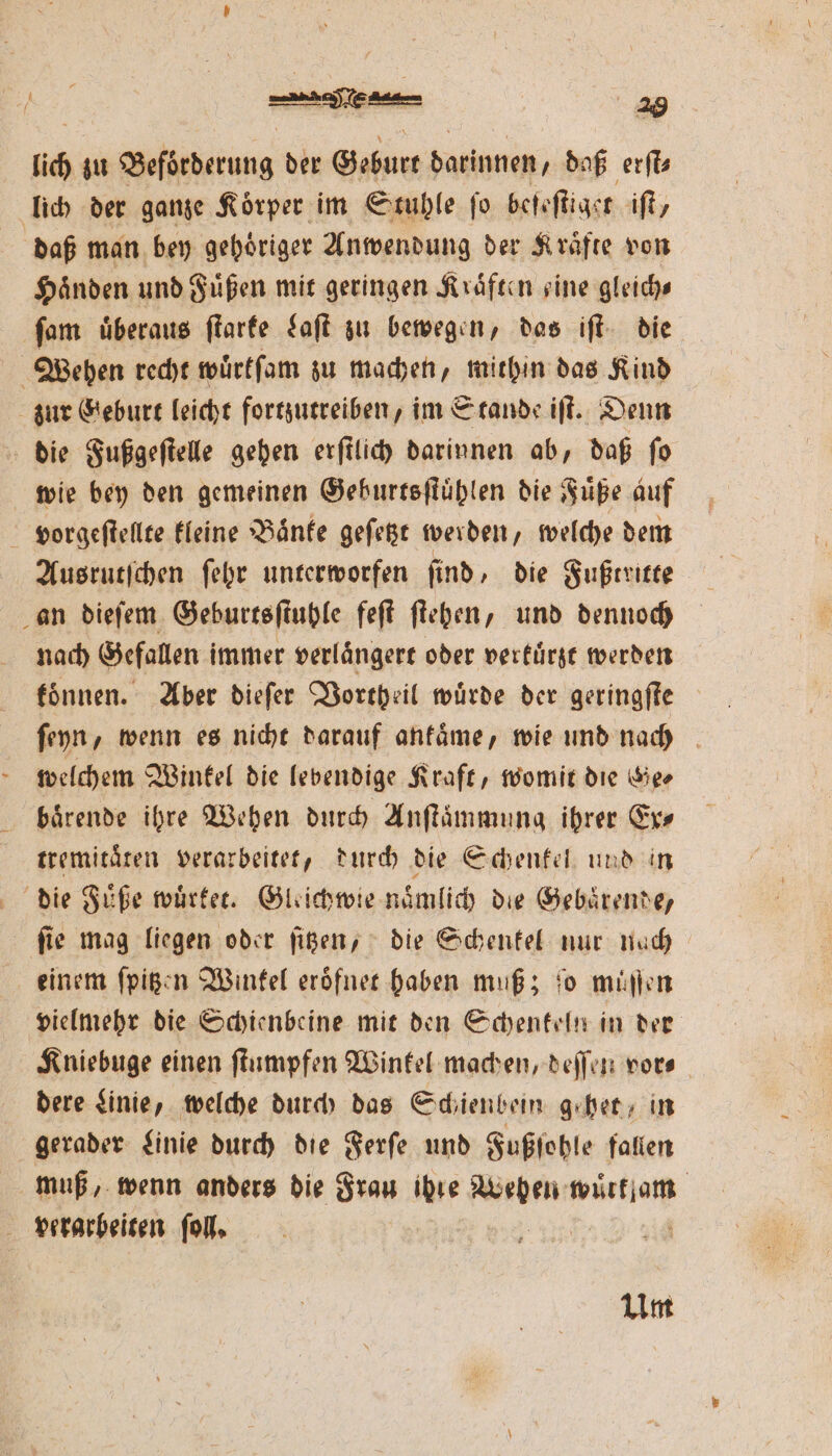 lch zu Beförderung der Geburt darinnen, daß erſt⸗ lich der ganze Körper im Stuhle fo bee ſtiget iſt/ daß man bey gehoͤriger Anwendung der Kraͤfte von Händen und Fuͤßen mit geringen Kraͤften sine gleiche ſam überaus ſtarte Laſt zu bewegen, das iſt die Wehen recht wuͤrkſam zu machen, mithin das Kind zur Geburt leicht fortzutreiben, im Stande iſt. Denn die Fußgeſtelle gehen erſtlich darinnen ab, daß fo wie bey den gemeinen Geburtsſtuͤhlen die Fuͤße auf vorgeſtellte kleine Baͤnke geſetzt werden, welche dem Ausrutſchen ſehr unterworfen ſind, die Fußtritte an dieſem Geburtsſtuhle feſt ſtehen, und dennoch nach Gefallen immer verlaͤngert oder verkuͤrzt werden koͤnnen. Aber dieſer Vortheil wuͤrde der geringſte ſeyn, wenn es nicht darauf ankaͤme, wie und nach welchem Winkel die lebendige Kraft, womit die Ge⸗ baͤrende ihre Wehen durch Anſtaͤmmung ihrer Ex⸗ tremitaͤten verarbeitet, durch die Schenkel und in die Füße wuͤrket. Gleichwie naͤmlich die Gebaͤrende, ſie mag liegen oder ſitzen, die Schenkel nur nach einem ſpitzen Winkel eroͤfnet haben muß; ſo muͤſſen vielmehr die Schienbeine mit den Schenkeln in der Kniebuge einen ſtumpfen Winkel machen, deſſen vor⸗ dere Linie, welche durch das Schienbein gehen, in gerader Linie durch die Ferſe und Fußſohle fallen muß, wenn anders die Frau ihre n e, verarbeiten ſoll. Um