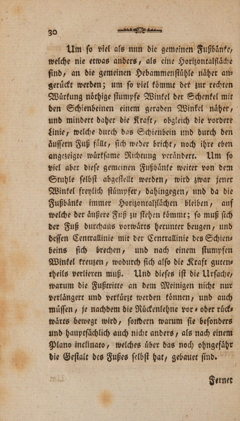 Um ſo viel als nun die gemeinen Fußbänee, welche nie etwas anders, als eine Horizontalſläche ſind, an die gemeinen Hebammenſtuͤßle naͤher ans geruͤckt werden; um ſo viel koͤmmt der zur rechten Wuͤrkung noͤthige ſtumpfe Winkel der Schenkel mit den Schienbeinen einem geraden Winkel näher, und mindert daher die Kraft, obgleich die vordere Linie, welche durch das Schienbein und durch den auſſern Fuß faͤllt, fich weder bricht, noch ihre eben angezeigte wuͤrkſame Richtung veraͤndert. Um fo viel aber dieſe gemeinen Fußbaͤnke weiter von dem Stuhle ſelbſt abgeſtellt werden, wird zwar jener Winkel freylich ſtuͤmpfer, dahingegen, und da die Fußbaͤnke immer Horizontalflaͤchen bleiben, auf welche der aͤußere Fuß zu ſtehen koͤmmt; ſo muß ſich der Fuß durchaus vorwaͤrts herunter beugen, und deſſen Centrallinie mit der Centrallinie des Schien⸗ beins ſich brechen, und nach einem ſtumpfen Winkel kreuzen, wodurch ſich alſo die Kraft guten⸗ theils verlieren muß. Und dieſes iſt die Urſache, warum die Fußtritte an dem Meinigen nicht nur verlaͤngert und verkuͤrzt werden koͤnnen, und auch muͤſſen, je nachdem die Ruͤckenlehne vor⸗ oder ruͤck⸗ waͤrts bewegt wird, ſondern warum ſie beſonders und hauptſaͤchlich auch nicht anders, als nach einem Plano inclinato, welches uͤber das noch vüngefäte die Geſtalt des Fußes Bi bol, BET find. Ferner