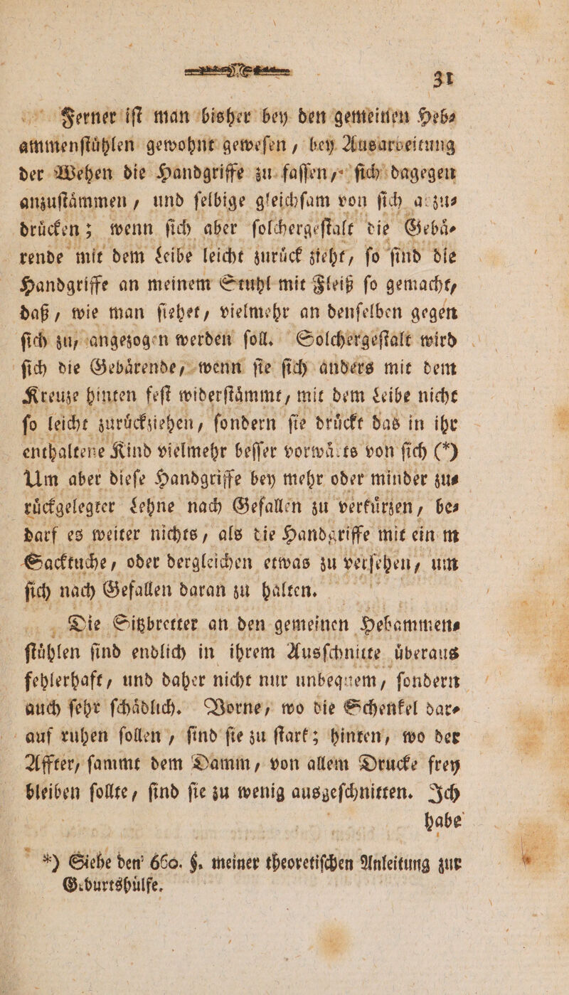 Ferner iſt man bisher bey den gemeinen Heb⸗ ammenſtuͤhlen gewohnt geweſen, bey Ausarbeitung der Wehen die Handgriffe zu fallen ,“ ſich dagegen anzuftämmen , und ſelbige gleichſam von ſich arzu⸗ drücken; wenn ſich aber ſolchergeſtalt die Gebäͤ⸗ rende mit dem Leibe leicht zuruͤck zieht, fo find die Handgriffe an meinem Stuhl mit Fleiß ſo gemacht, daß, wie man ſiehet, vielmehr an denſelben gegen ſich die Gebaͤrende, wenn fie ſich anders mit dem Kreuze hinten feſt widerſtaͤmmt, mit dem Leibe nicht ſo leicht zurückziehen, ſondern ſie druͤckt das in ihr enthaltene Kind vielmehr beſſer vorwä.te von ſich () Um aber dieſe Handgriffe bey mehr oder minder zu⸗ 5 ruͤckgelegter Lehne nach Gefallen zu verkürzen, be⸗ darf es weiter nichts, als die Handgriffe mit ein m Sacktuche/ oder dergleichen etwas zu verjehen, ‚um ſich nach Gefallen daran zu halten. Die Sitzbretter an den gemeinen Hebammen⸗ ftäßten find endlich in ihrem Ausſchnitte uͤberaus auch ſehr ſchaͤdlich. Vorne, wo die Schenkel dar⸗ auf ruhen ſollen, ſind ſie zu ſtark; hinten, wo der Affter, ſammt dem Damm, von allem Drucke frey bleiben ſollte, ſind ſie zu wenig ausgeſchnitten. Ich » Siebe den 660. $, meiner 10 denten Anleitung zur Geburtsbülfe.