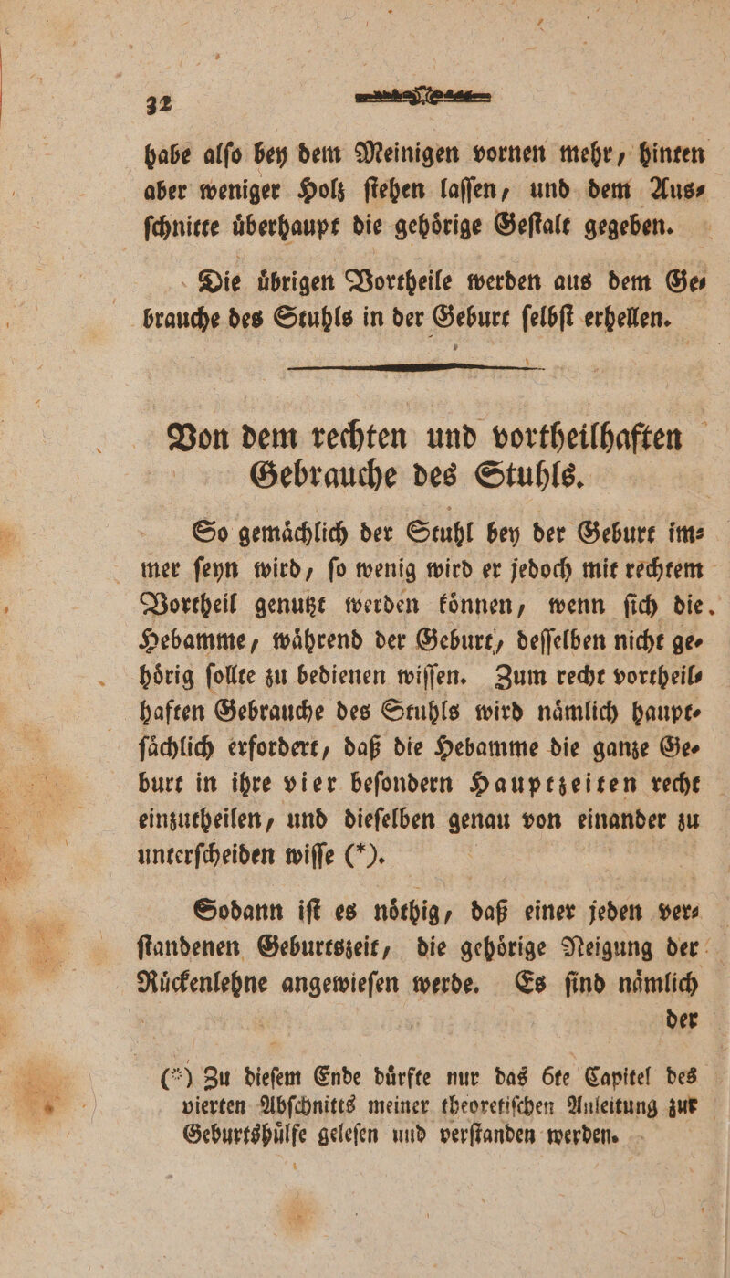 babe alſo bey dem Meinigen vornen mehr, hinten aber weniger Holz ſtehen laſſen, und dem Aus⸗ ſchnitte uͤberhaupt die gehörige Geſtalt gegeben. Die übrigen Vortheile werden aus dem Ges brauche des Stuhls in der Geburt ſelbſt erhellen. Von dem rechten und vortheilhaften Gebrauche des Stuhls. So gemaͤchlich der Stuhl bey der Geburt im mer ſeyn wird, ſo wenig wird er jedoch mit rechtem Vortheil genutzt werden koͤnnen, wenn ſich die. Hebamme, waͤhrend der Geburt, deſſelben nicht ge⸗ hoͤrig ſollte zu bedienen willen. Zum recht vortheil⸗ haften Gebrauche des Stuhls wird naͤmlich haupt⸗ ſaͤchlich erfordert, daß die Hebamme die ganze Ge⸗ burt in ihre vier beſondern Hauptzeiten recht einzutheilen, und dieſelben genau von en zu unterſcheiden wiſſe (*). Sodann iſt es noͤthig „daß einer jeden ver⸗ | ſtandenen Geburtszeit, die gehörige Neigung der Ruͤckenlehne angewieſen werde. Es ſind naͤmlich der 60 Zu dieſem Ende durfte nur das öte Kapitel des vierten Abſchnitts meiner theoretiſchen Anleitung zur W geleſen und verſtanden werden.