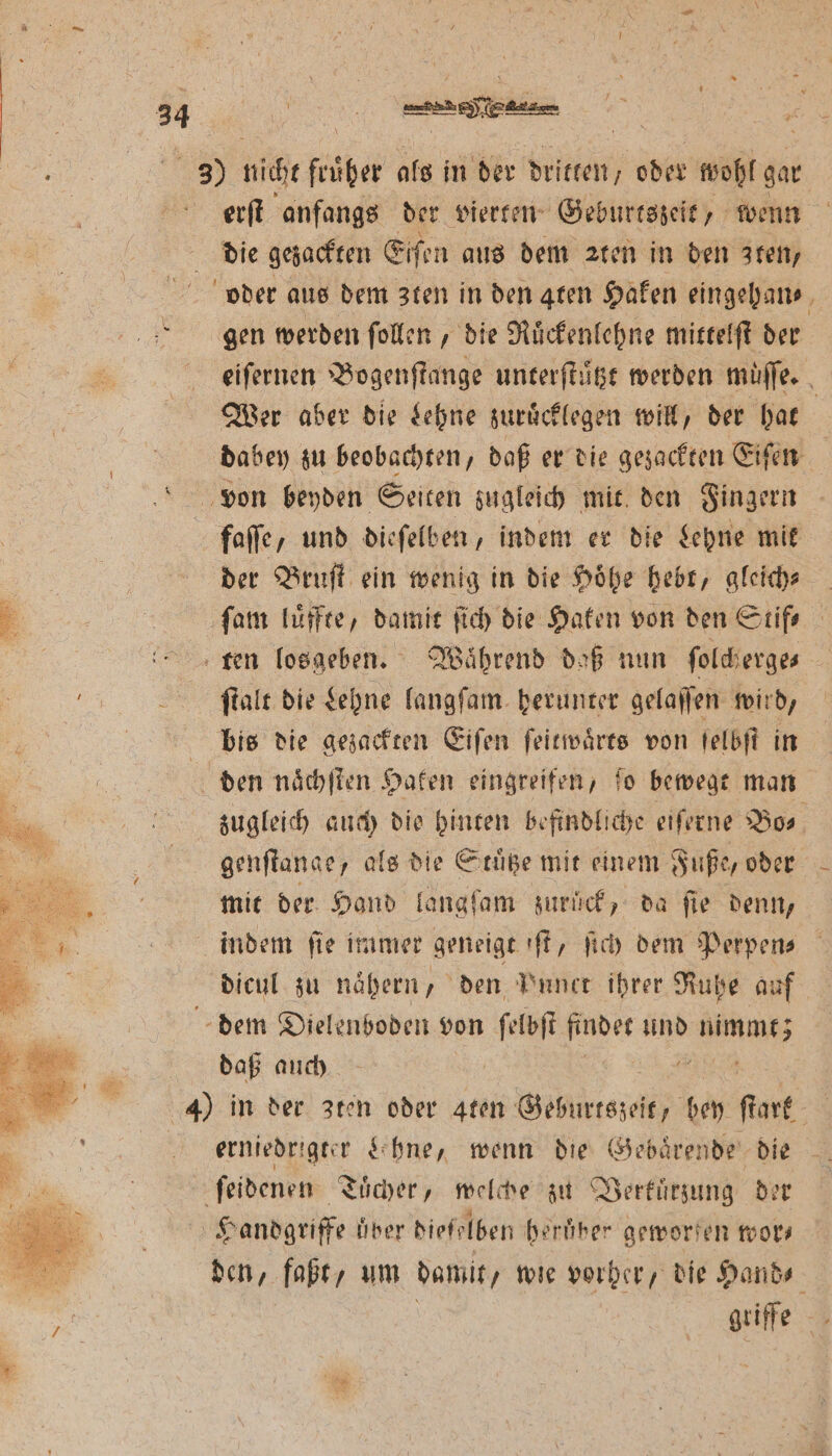 erſt anfangs der vierten Geburtszeit, wenn die gezackten Eiſen aus dem zten in den ten, gen werden ſollen, die Ruͤckenlehne mittelſt der Wer aber die Lehne zuruͤcklegen will, der hat von beyden Seiten zugleich mit den Fingern faſſe, und dieſelben, indem er die Lehne mit der Bruſt ein wenig in die Hoͤhe hebt, gleich⸗ ſam luͤffte, damit ſich die Haken von den Stif⸗ ſtalt die Lehne langſam herunter gelaſſen wird, bis die gezackten Eiſen ſeitwaͤrts von ſelbſt in den naͤchſten Haken eingreifen, fo bewegt man genſtange, als die Stuͤtze mit einem Fuße, oder mit der Hand langſam zurück, da fie denn, indem ſie immer geneigte ft, ſich dem Perpen⸗ dicul zu naͤhern, den Punct ihrer Ruhe auf dem Dielenboden von ſelbſt findet und RU daß auch erniedrigter hne, wenn die Gebaͤrende die ſeidenen Tuͤcher, welche zu Verkuͤrzung der Handgriffe über dieſelben heruͤber geworfen wor⸗ —