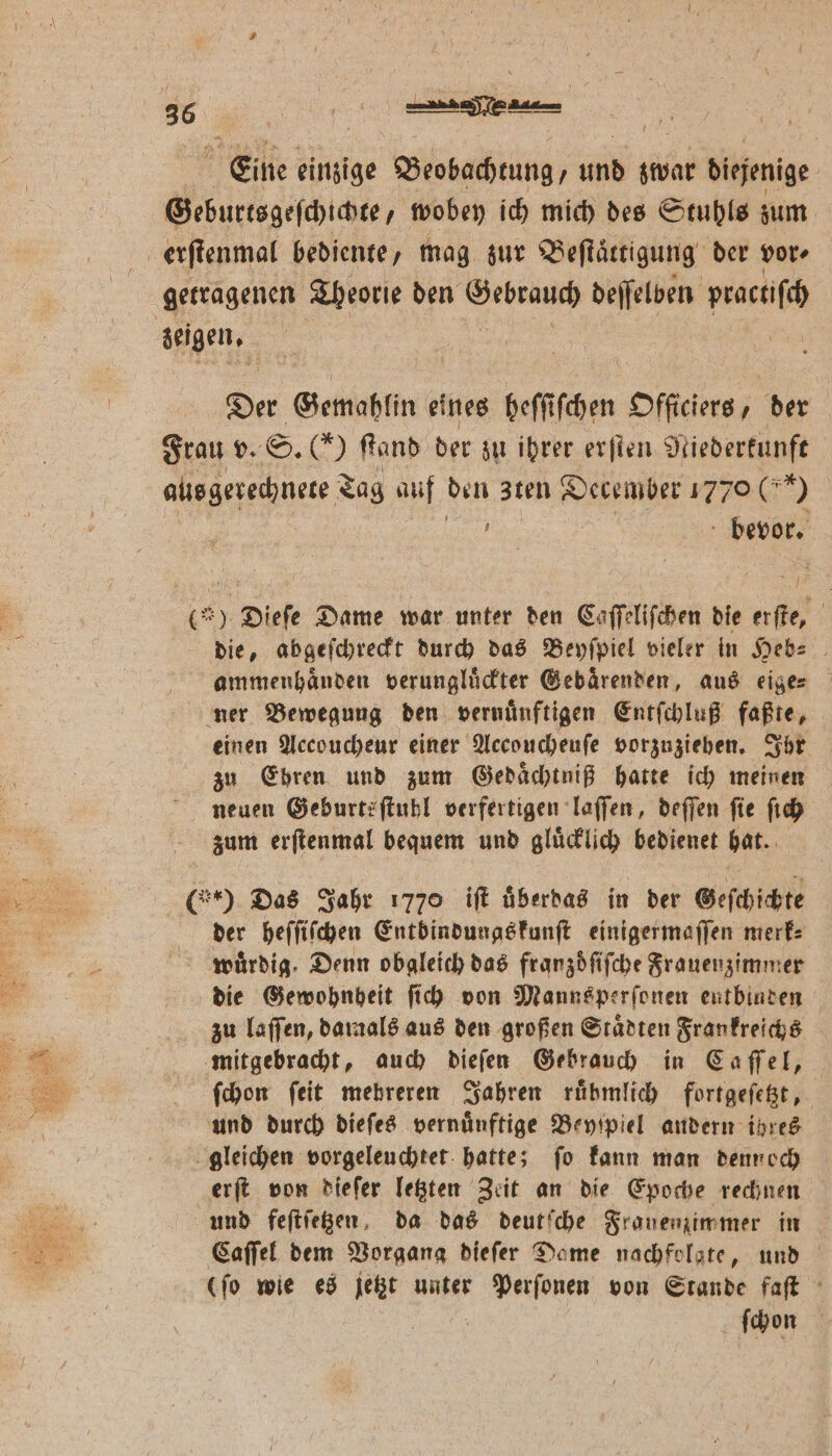 Eine einzige Beobachtung, und zwar diejenige Geburtsgeſchichte/ wobey ich mich des Stuhls zum zeigen. Der Gemahlin eines heſſiſchen Officiers, der Frau v. S. () ſtand der zu ihrer erſten Niederkunft aus gerechnete Tag auf den zten December 1770 (9 i bevor. (*) Dieſe Dame war unter den Caſſeliſchen die PN Ä die, abgeſchreckt durch das Beyſpiel vieler in Heb⸗ ammenhaͤnden verungluͤckter Gebaͤrenden, aus eige⸗ ner Bewegung den vernuͤnftigen Entſchluß faßte, einen Accoucheur einer Accoucheuſe vorzuziehen. Ihr zu Ebren und zum Gedaͤchtniß hatte ich meinen neuen Geburtsſtuhl verfertigen laſſen, deſſen fie ſich zum erſtenmal bequem und gluͤcklich bedienet hat. ( Das Jahr 1770 iſt uͤberdas in der Geſchichte der heſſiſchen Entbindungskunſt einigermaſſen merk⸗ würdig. Denn obgleich das franzdfifche Frauenzimmer die Gewohnheit ſich von Manns perſonen entbinden zu laſſen, damals aus den großen Staͤdten Frankreichs mitgebracht, auch dieſen Gebrauch in Caſſel, ſchon ſeit mehreren Jahren ruͤbmlich fortgeſetzt, und durch dieſes vernünftige Beyſpiel andern ihres gleichen vorgeleuchtet hatte; ſo kann man dennoch erſt von dieſer letzten Zeit an die Epoche rechnen Caſſel dem Vorgang dieſer Dame nachfolgte, und (ſo wie es jetzt unter e von Stande faſt ſchon