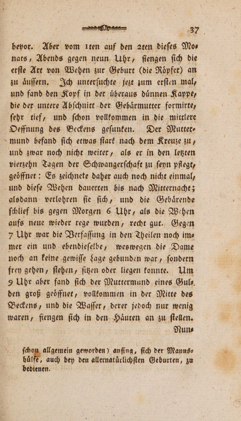 l erſte Art von Wehen zur Geburt (die Röpfer) an und fand den Kopf in der uͤberaus duͤnnen Kappe, die der untere Abſchnitt der Gebaͤrmutter formirte, Oeffnung des Beckens gefunfen. Der Mutter⸗ mund befand ſich etwas ſtark nach dem Kreuze zu, und zwar noch nicht weiter, als er in den letzten ifa Es zeichnete daher auch noch nicht einmal, und dieſe Wehen dauerten bis nach Mitternacht; ſchlief bis gegen Morgen 6 Uhr, als die Wehen aufs neue wieder rege wurden, recht gut. Gegen 7 Uhr war die Verfaſſung in den Theilen noch im⸗ mer ein und ebendieſelbe, weswegen die Dame noch an keine gewiſſe Lage gebunden war ſondern den groß geoͤffnet, vollkommen in der Mitte des waren fiengen ſich in den Haͤuten an zu ſtellen. NMNun⸗ Mi ſchon allgemein geworden) anfing, ſich der Manns⸗ bedienen.
