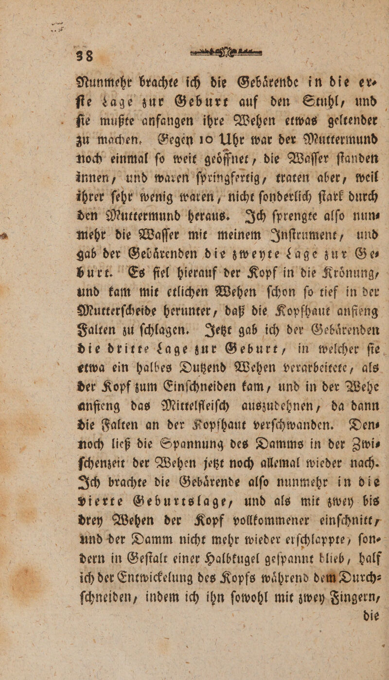 ſte Lage zur Geburt auf den Stuhl, und ſie mußte anfangen ihre Wehen etwas geltender zu machen. Gegen 10 Ubr war der Muttermund noch einmal ſo weit geöffnet, die Waſſer ſtanden innen, und waren ſpringfertig „traten aber, weil ihrer ſehr wenig waren, nicht ſonderlich ſtark durch den Muttermund heraus. Ich ſprengte alſo nun⸗ mehr die Waſſer mit meinem Inſtrument, und gab der Gebaͤrenden die zweyte Lage zur Ge burt. Es ſiel hierauf der Kopf in die Kroͤnung, und kam mit etlichen Wehen ſchon ſo tief in der Mutterſcheide herunter, daß die Kopfhaut anſieng Falten zu ſchlagen. Jetzt gab ich der Gebaͤrenden die dritte Lage zur Geburt, in welcher ſie etwa ein halbes Dutzend Wehen verarbeitete, als der Kopf zum Einſchneiden kam, und in der Wehe anfieng das Mittelſleiſch auszudehnen, da dann die Falten an der Kopfhaut verſchwanden. Dens noch ließ die Spannung des Damms in der Zivis ſchenzeit der Wehen jetzt noch allemal wieder nach. Ich brachte die Gebaͤrende alſo nunmehr in die vierte Geburtslage, und als mit zwey bis drey Wehen der Kopf vollkommener einſchnitt, und der Damm nicht mehr wieder erſchlappte / ſon⸗ dern in Geſtalt einer Halbkugel geſpannt blieb, half ich der Entwickelung des Kopfs waͤhrend dem Durch⸗ ſchneiden, indem ich ihn ſowohl mit zwey Fingern,