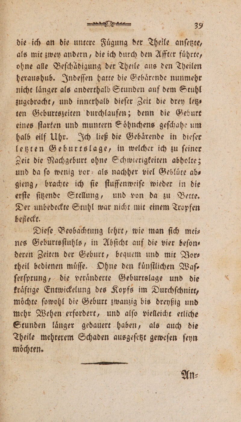 die- ich an die untere nnd der Theile ane, als mit zwey andern, die ich durch den Affter führte, ohne alle Beſchaͤdigung der Theile aus den Theilen heraushub. Indeſſen hatte die Gebaͤrende nunmehr nicht laͤnger als anderthalb Stunden auf dem Stuhl zꝛs!ugebracht, und innerhalb dieſer Zeit die drey letz ten Geburtszeiten durchlaufen; denn die Geburt eines ſtarken und muntern Soͤhnchens geſchahe um halb eilf Ubr. Ich ließ die Gebaͤrende in dieſer SE letzten Geburtslage, in welcher ich zu ſeiner Zeit die Nachgeburt ohne Schwierigkeiten abholte; und da ſo wenig vor als nachher viel Gebluͤte abs gieng, brachte ich ſie ſtuffenweiſe wieder in die erſte ſitzende Stellung, und von da zu Bette. Der unbedeckte Stuhl war nicht mit einem Tropfen befleckt. Dieſe Beobachtung lehrt, wie man fi h mei⸗ deren Zeiten der Geburt, bequem und mit Vor⸗ theil bedienen muͤſſe. Ohne den kuͤnſtlichen Waſ⸗ ſerſprung, die veränderte Geburtslage und die kraftige Entwickelung des Kopfs im Durchſchnitt, moͤchte ſowohl die Geburt zwanzig bis dreyßig und mehr Wehen erfordert, und alſo vielleicht etliche Stunden länger gedauert haben, als auch die Theile mehrerem Schaden ausgeſetzt geweſen ſeyn ; möchten. | An⸗