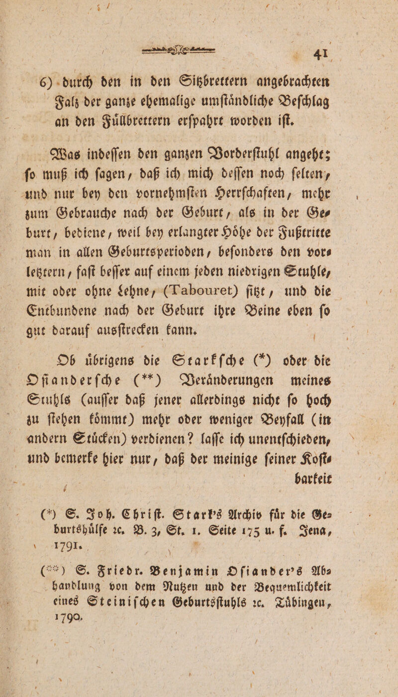 6) durch den in den Sitzbrettern angebrachten Falz der ganze ehemalige umſtaͤndliche Beſchlag an den Fuͤllbrettern erſpahrt worden iſt. Was indeſſen den ganzen Vorderſtuhl angeht; ſo muß ich ſagen, daß ich mich deſſen noch ſelten, und nur bey den vornehmſten Herrſchaften, mehr zum Gebrauche nach der Geburt, als in der Ge⸗ burt, bediene, weil bey erlangter Höhe der Fußtritte man in allen Geburtsperioden, befonders den vor— letztern, faſt beſſer auf einem jeden niedrigen Stuhle, mit oder ohne Lehne, (Tabouret) ſitzt, und die Entbundene nach der Geburt ihre Beine eben ſo gut darauf e kann. | Ob uͤbrigens die Starkſche (*) oder die Oſianderſche (*) Veraͤnderungen meines Stuhls (auſſer daß jener allerdings nicht ſo hoch zu ſtehen koͤmmt) mehr oder weniger Beyfall (in andern Stuͤcken) verdienen? laſſe ich unentſchieden, und bemerke hier nur, daß der meinige ſeiner Koſt⸗ a barkeit (0 S. Joh. Chriſt. Starks Archib für die Ge⸗ burtshuͤlfe ꝛc. B. 3, .. . Seite 175 u. f. Jena, e  (% S. Friedr. eien Ofiauber's Ab⸗ handlung von dem Nutzen und der Bequemlichkeit eines Steiniſchen Geburtsſtuhls ꝛc. Tuͤbingen, 122