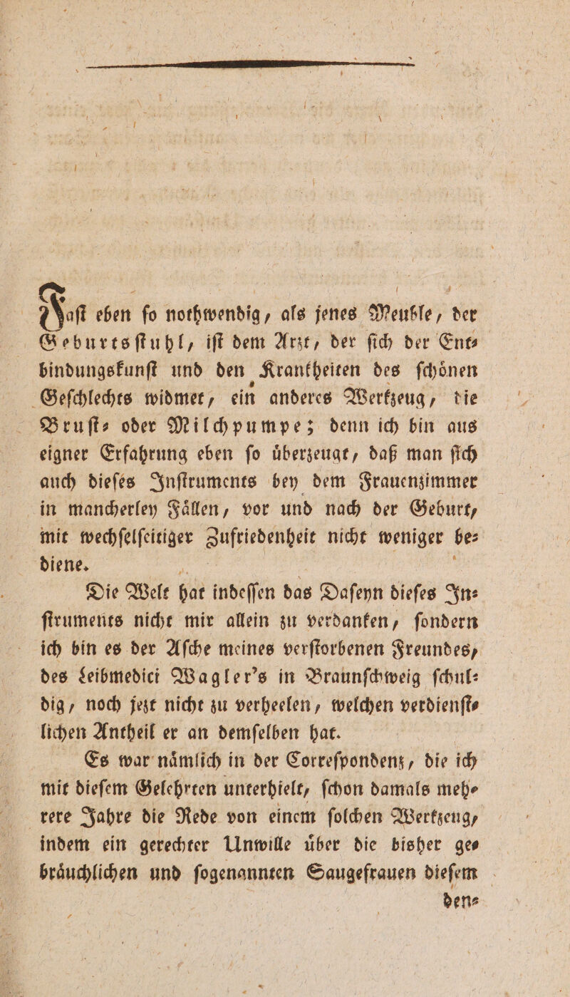 Fa eben ſo nothwendig, als jenes Meuble, der Geburtsſtuhl, iſt dem Arzt, der ſich der Ent— bindungskunſt und den „Krankheiten des ſchoͤnen Geſchlechts widmet, ein anderes Werkzeug, die Bruſt⸗ oder Milchpumpe; denn ich bin aus eigner Erfahrung eben fo uͤberzeugt, daß man ſich auch dieſes Inſtruments bey dem Frauenzimmer in mancherley Fällen, vor und nach der Geburt, mit wechſelſeitiger ehe nicht weniger be⸗ diene. Die Welt bar indeſſen das Daſeyn dieſes In⸗ ſtruments nicht mir allein zu verdanken, ſondern ich bin es der Aſche meines verſtorbenen Freundes, des Leibmedici Wagler's in Braunſchweig ſchul⸗ dig / noch jezt nicht zu verheelen, welchen verdienſt⸗ lichen Antheil er an demſelben hat. Es war naͤmlich in der Correſpondenz, die ich mit dieſem Gelehrten unterhielt, ſchon damals meh⸗ rere Jahre die Rede von einem ſolchen Werkzeug, indem ein gerechter Unwille uͤber die bisher ge⸗ den⸗
