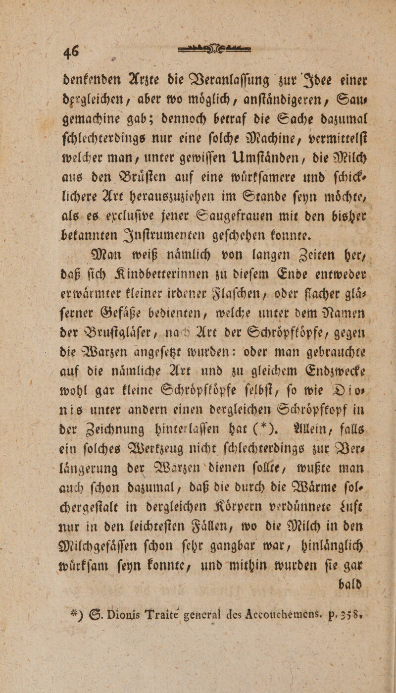 denkenden Arzte die Veranlaſſung zur Idee einer dergleichen, aber wo moͤglich, anſtaͤndigeren, Sau⸗ gemachine gab; dennoch betraf die Sache dazumal ſchlechterdings nur eine ſolche Machine, vermittelſt welcher man, unter gewiſſen Umſtaͤnden, die Milch | aus den Bruͤſten auf eine wuͤrkſamere und ſchick⸗ lichere Art herauszuziehen im Stande ſeyn moͤchte, als es excluſive jener Saugefrauen mit den bisher bekannten Inſtrumenten geſchehen konnte. Man weiß naͤmlich von langen Zeiten her, daß ſich Kindbetterinnen zu dieſem Ende entweder er waͤrmter kleiner irdener Flaſchen, oder flacher glaͤ⸗ ſerner Gefaͤße bedienten, welche unter dem Namen der Bruſtglaͤſer „nach Art der Schroͤpfkoͤpfe, gegen die Warzen angeſetzt wurden: oder man gebrauchte auf die naͤmliche Art und zu gleichem Endzwecke wohl gar kleine Schroͤpftoͤpfe ſelbſt, fo wie Dio⸗ nis unter andern einen dergleichen Schroͤpfkopf in der Zeichnung hinterlaſſen hat (). Allein, falls ein ſolches Werkzeug nicht ſchlechterdings zur Ver⸗ laͤngerung der Warzen dienen ſollte, wußte man auch ſchon dazumal, daß die durch die Waͤrme ſol⸗ chergeſtalt in dergleichen Koͤrpern verduͤnnete Luft nur in den leichteſten Faͤlen, wo die Milch in den würkſam enn konnte, und mithin wurden ſie gar bald 2 5 * * _ 3 4 N 4 de 5 > 2 *) ©. Dionis Traite general des Accotichemens. p. 238.