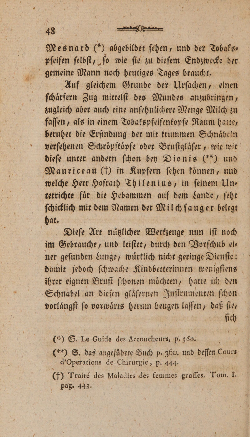 4 d 9 5 * 9 Mesnard (*) abgebildet ſehen, und der Tobaks⸗ pfeifen ſelbſt, ‚fo wie fie zu dieſem Endzwecke der gemeine Mann noch heutiges Tages braucht. Auf gleichem Grunde der Urſachen, einen ſchaͤrfern Zug mittelſt des Mundes anzubringen, zugleich aber auch eine anſehnlichere Menge Milch zu faſſen, als in einem Tobakspfeifenkopfe Raum hatte, beruhet die Erfindung der mit krummen Schnaͤbeln verſehenen Schroͤpfkoͤpfe oder Bruſtglaͤſer, wie wir dieſe unter andern ſchon bey Dionis (**) und Mauriceau (7) in Kupfern ſehen koͤnnen, und terrichte fuͤr die Hebammen auf dem Lande, ſehr ſchicklich mit dem Namen der Milch m nutzer belegt hat. | Dieſe Art nuͤtzlicher Werkzeuge nun iſt noch im Gebrauche, und leiſtet, durch den Vorſchub eis ner geſunden Lunge, wuͤrklich nicht geringe Dienſte: 4 damit jedoch ſchwache Kindbetterinnen wenigſtens ihrer eignen Bruſt ſchonen moͤchten, hatte ich den Schnabel an dieſen glaͤſernen Inſtrumenten ſchon vorläͤngſt ſo vorwaͤrts herum beugen fallen daß ſie, RN (% ©. Le Guide des Accoucheurs, p. 360. ( S. das angeführte Buch p. 360. und deſſen Cours d' Operations de Chirurgie, p. 444. (9 Traite des Meindisn des lemmes groſſes. Tom. T pag. 443.