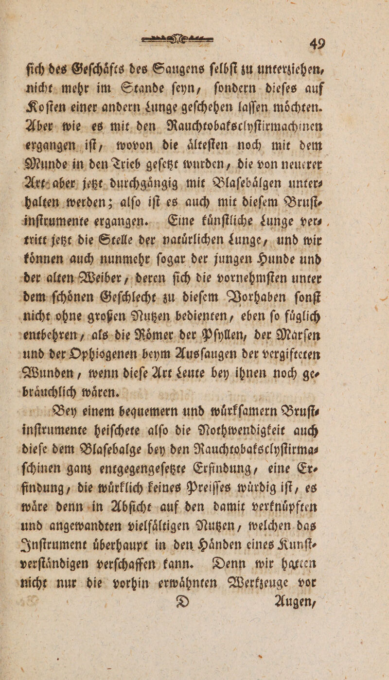 nicht mehr im Stande ſeyn, ſondern dieſes auf . Ko ſten einer andern Lunge geſchehen laſſen möchten. Aber wie es mit den Rauchtobatsclyſtirmach! nen ergangen iſt, wovon die aͤlteſten noch mit dem Munde in den Trieb geſetzt wurden, die von neuerer Art: aber jetzt durchgaͤngig mit Blaſebaͤlgen unters halten werden; alſo iſt es auch mit dieſem Bruſt⸗ inſtrumente ergangen. Eine kuͤnſtliche Lunge ver tritt jetzt die Stelle der natürlichen Lunge, und wir koͤnnen auch nunmehr ſogar der jungen Hunde und | der alten Weiber, deren fich die vornehmſten unter dem ſchoͤnen Geſchlecht zu dieſem Vorhaben ſonſt nicht ohne großen Nutzen bedienten, eben ſo fuͤglich entbehren, als die Roͤmer der Pſyllen, der Marſen und der Ophiogenen beym Ausſaugen der vergifteten Wunden, wenn dieſe Art Leute bey ihnen noch ge⸗ ene waͤren. 18 Bey einem bequemern 10 würkſamern Bruſt⸗ Bein heiſchete alfo die Nothwendigkeit auch dieſe dem Blaſebalge bey den Rauchtobaksclyſtirma⸗ ſchinen ganz entgegengeſetzte Erfindung, eine Er⸗ findung, die wuͤrklich keines Preiſſes würdig iſt, es wäre denn in Abſicht auf den damit verknuͤpften und angewandten vielfaͤltigen Nutzen, welchen das Inſtrument uͤberhaupt in den Haͤnden eines Kunſt⸗ verſtaͤndigen verſchaffen kann. Denn wir batten un nur die vorhin ‚erwähnten. Werkzeuge vor D Augen, N