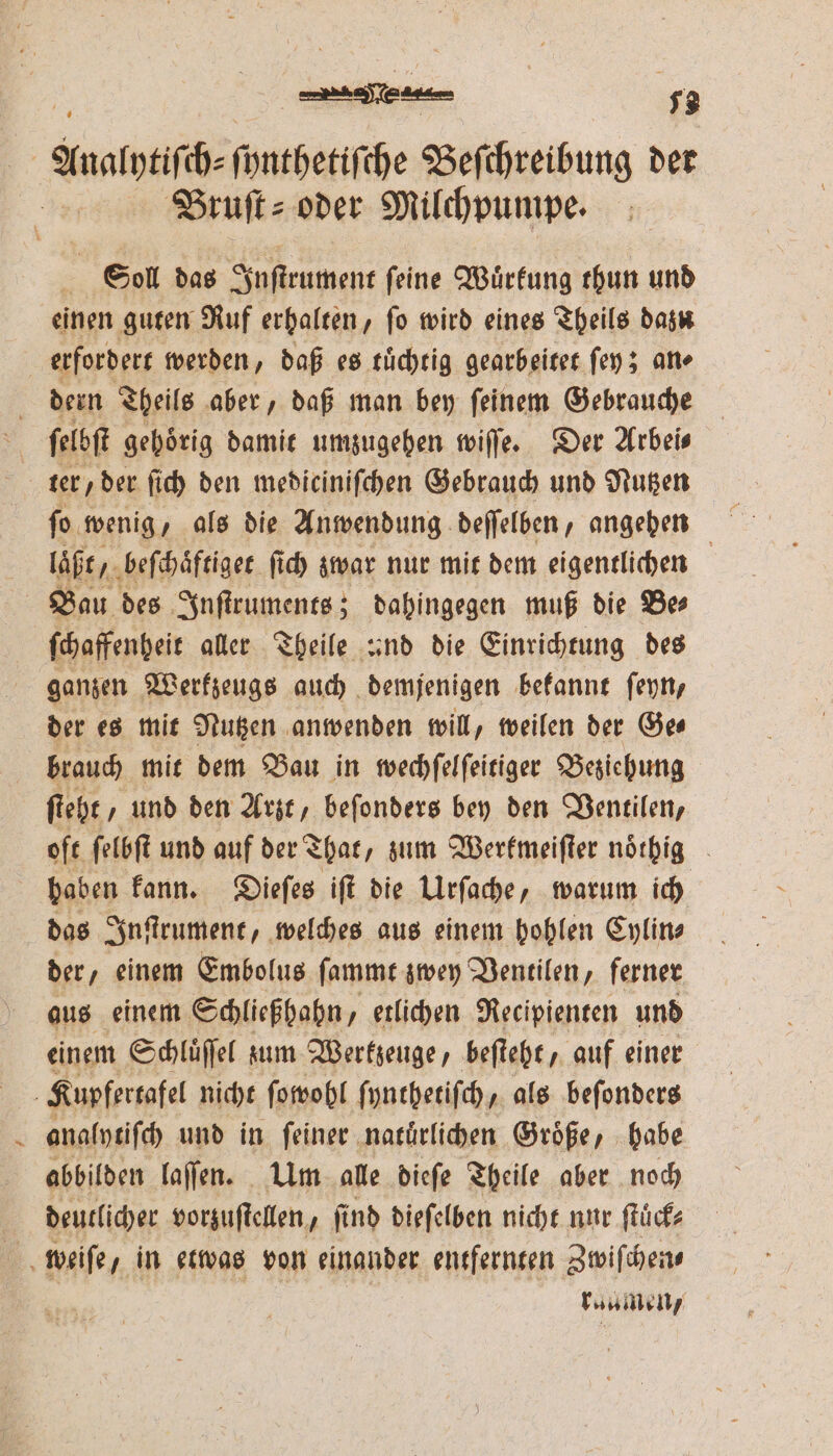 | e ee. a 72 Bruſt⸗ oder Milchpumpe. ; Sol das Inſtrument ſeine Wuͤrkung thun und einen guten Ruf erhalten, fo wird eines Theils dazu dern Theils aber, daß man bey ſeinem Gebrauche laͤßt, beſchaͤftiget ſich zwar nur mit dem eigentlichen . ſchaffenheit aller Theile and die Einrichtung des ganzen Werkzeugs auch demjenigen bekannt ſeyn, der es mit Nutzen anwenden will, weilen der Ges brauch mit dem Bau in wechſelſeitiger Beziehung ſteht/ und den Arzt, beſonders bey den Ventilen, oft ſelbſt und auf der That, zum Werkmeiſter noͤthig haben kann. Dieſes iſt die Urſache, warum ich das Inſtrument, welches aus einem hohlen Cylin— der, einem Embolus ſammt zwey Ventilen, ferner aus einem Schließhahn, etlichen Recipienten und einem Schluͤſſel zum Werkzeuge, beſteht, auf einer analytiſch und in ſeiner natuͤrlichen Groͤße, habe abbilden laſſen. Um alle dieſe Theile aber noch deutlicher vorzuſtellen, find dieſelben nicht nur ſtuͤck⸗ raumen/